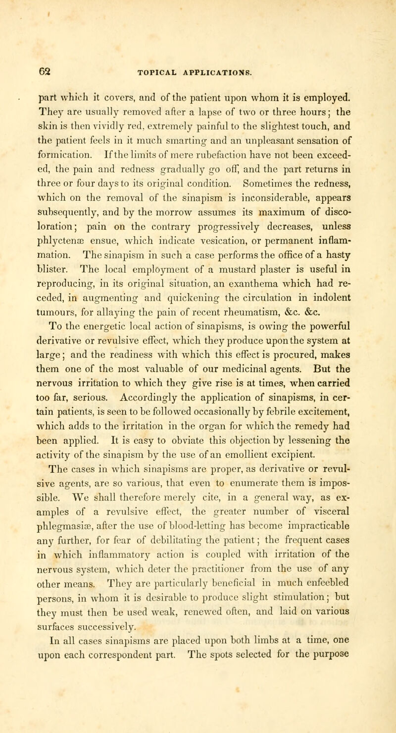 part which it covers, and of the patient upon whom it is employed. They are usually removed after a lapse of two or three hours; the skin is then vividly red, extremely painful to the slightest touch, and the patient feels in it much smarting and an unpleasant sensation of formication. If the limits of mere rubefaction have not been exceed- ed, the pain and redness gradually go off, and the part returns in three or four days to its original condition. Sometimes the redness, which on the removal of the sinapism is inconsiderable, appears subsequently, and by the morrow assumes its maximum of disco- loration; pain on the contrary progressively decreases, unless phlyctense ensue, which indicate vesication, or permanent inflam- mation. The sinapism in such a case performs the office of a hasty blister. The local employment of a mustard plaster is useful in reproducing, in its original situation, an exanthema which had re- ceded, in augmenting and quickening the circulation in indolent tumours, for allaying the pain of recent rheumatism, &c. &c. To the energetic local action of sinapisms, is owing the powerful derivative or revulsive effect, which they produce upon the system at large; and the readiness with which this effect is procured, makes them one of the most valuable of our medicinal agents. But the nervous irritation to which they give rise is at times, when carried too far, serious. Accordingly the application of sinapisms, in cer- tain patients, is seen to be followed occasionally by febrile excitement, which adds to the irritation in the organ for which the remedy had been applied. It is easy to obviate this objection by lessening the activity of the sinapism by the use of an emollient excipient. The cases in which sinapisms are proper, as derivative or revul- sive agents, are so various, that even to enumerate them is impos- sible. We shall therefore merely cite, in a general way, as ex- amples of a revulsive effect, the greater number of visceral phlegmasia?, after the use of blood-letting has become impracticable any further, for fear of debilitating the patient; the frequent cases in which inflammatory action is coupled with irritation of the nervous system, which deter the practitioner from the use of any other means. They are particularly beneficial in much enfeebled persons, in whom it is desirable to produce slight stimulation; but they must then be used weak, renewed often, and laid on various surfaces successively. In all cases sinapisms are placed upon both limbs at a time, one upon each correspondent part. The spots selected for the purpose