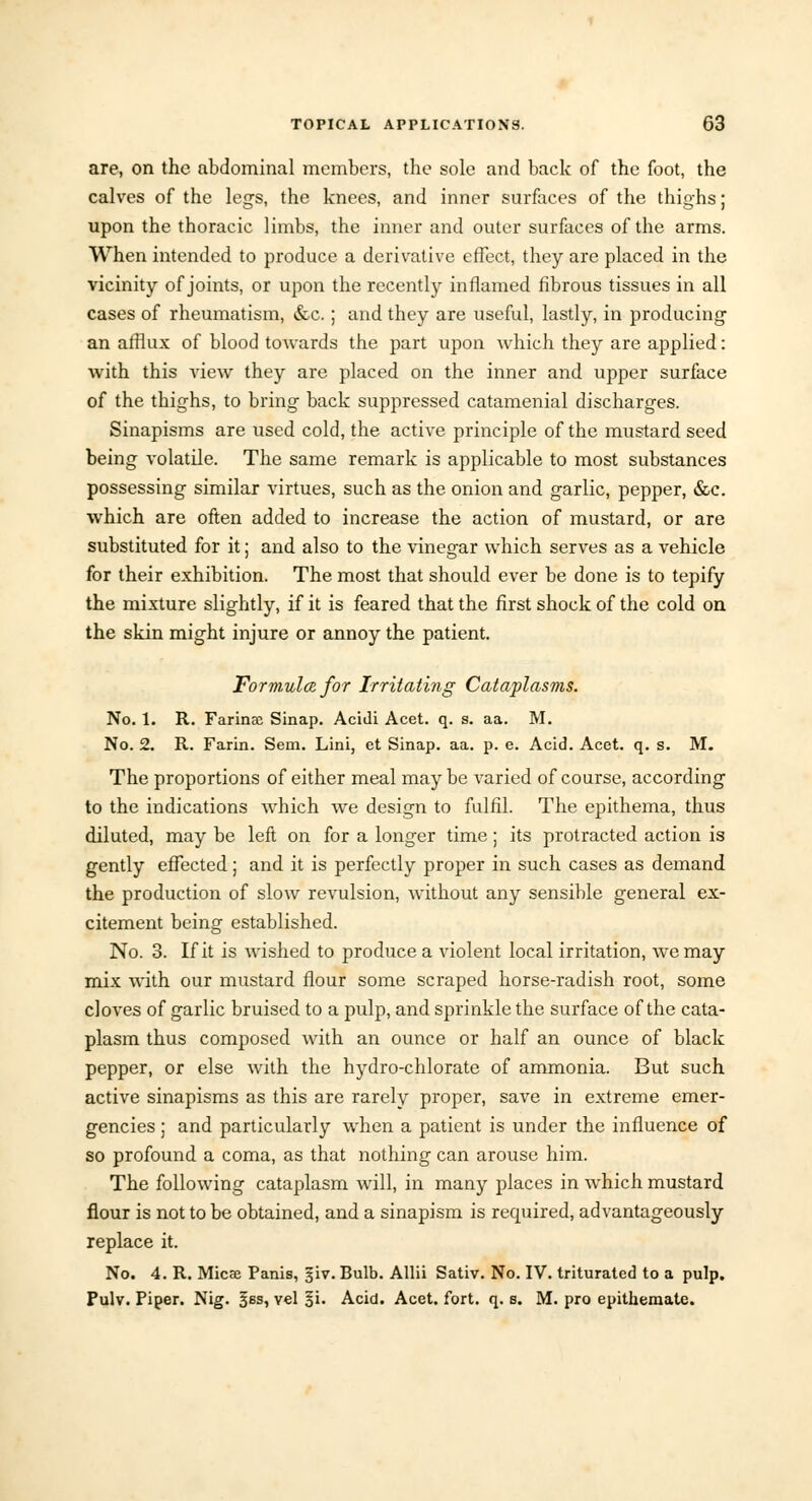 are, on the abdominal members, the sole and back of the foot, the calves of the legs, the knees, and inner surfaces of the thighs; upon the thoracic limbs, the inner and outer surfaces of the arms. When intended to produce a derivative effect, they are placed in the vicinity of joints, or upon the recently inflamed fibrous tissues in all cases of rheumatism, &c.; and they are useful, lastly, in producing an afflux of blood towards the part upon which they are applied: with this view they are placed on the inner and upper surface of the thighs, to bring back suppressed catamenial discharges. Sinapisms are used cold, the active principle of the mustard seed being volatile. The same remark is applicable to most substances possessing similar virtues, such as the onion and garlic, pepper, &c. which are often added to increase the action of mustard, or are substituted for it; and also to the vinegar which serves as a vehicle for their exhibition. The most that should ever be done is to tepify the mixture slightly, if it is feared that the first shock of the cold on the skin might injure or annoy the patient. Formula for Irritating Cataplasms. No. 1. R. Farinae Sinap. Acidi Acet. q. s. aa. M. No. 2. R. Farin. Sem. Lini, et Sinap. aa. p. e. Acid. Acet. q. s. M. The proportions of either meal maybe varied of course, according to the indications which we design to fulfil. The epithema, thus diluted, may be left on for a longer time; its protracted action is gently effected; and it is perfectly proper in such cases as demand the production of slow revulsion, without any sensible general ex- citement being established. No. 3. If it is wished to produce a violent local irritation, we may mix with our mustard flour some scraped horse-radish root, some cloves of garlic bruised to a pulp, and sprinkle the surface of the cata- plasm thus composed with an ounce or half an ounce of black pepper, or else with the hydro-chlorate of ammonia. But such active sinapisms as this are rarely proper, save in extreme emer- gencies ; and particularly when a patient is under the influence of so profound a coma, as that nothing can arouse him. The following cataplasm will, in many places in which mustard flour is not to be obtained, and a sinapism is required, advantageously replace it. No. 4. R. Micas Panis, §iv. Bulb. Allii Sativ. No. IV. triturated to a pulp. Pulv. Piper. Nig. jss, vel o'i. Acid. Acet. fort. q. s. M. pro epithemate.