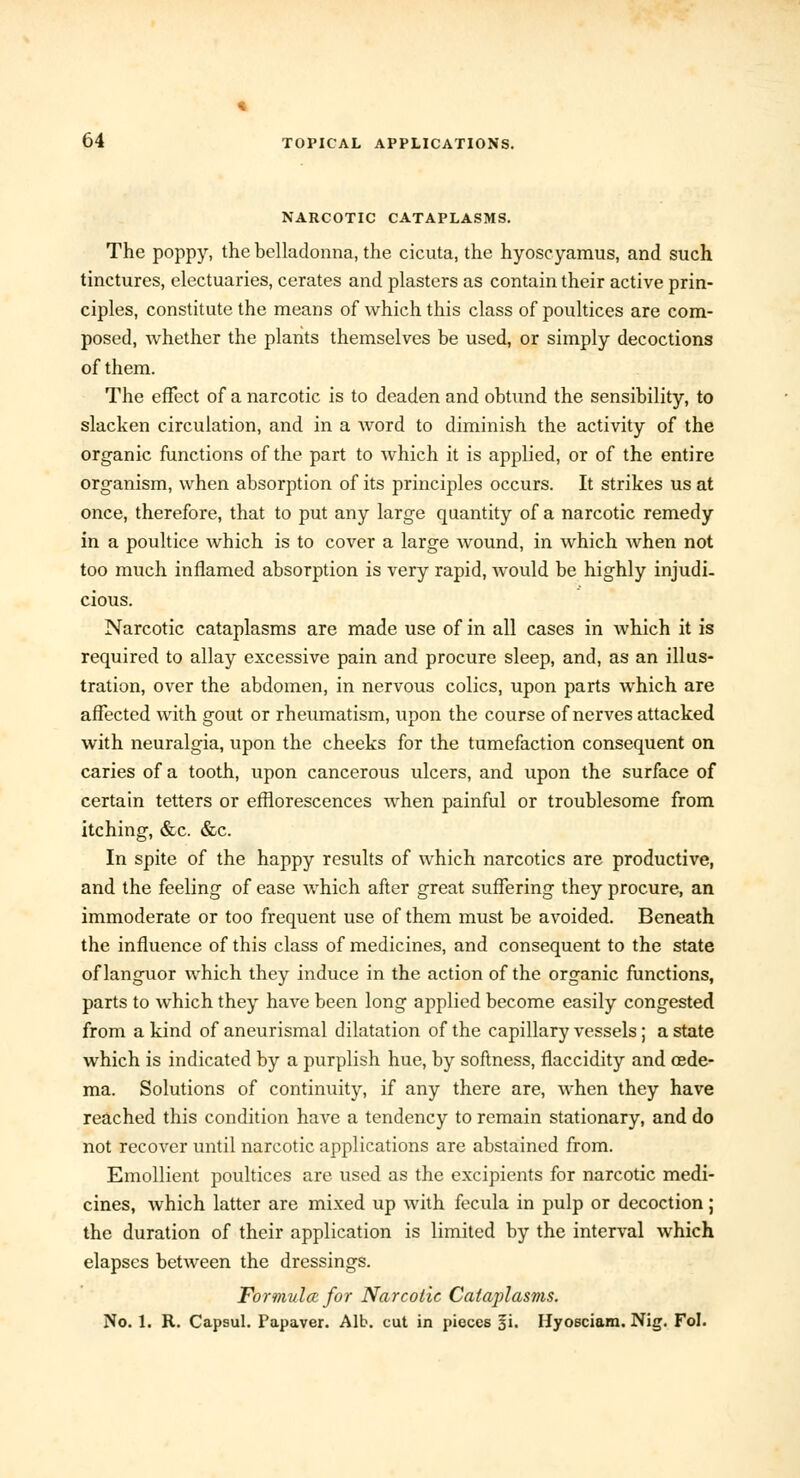 NARCOTIC CATAPLASMS. The poppy, the belladonna, the cicuta, the hyoscyamus, and such tinctures, electuaries, cerates and plasters as contain their active prin- ciples, constitute the means of which this class of poultices are com- posed, whether the plants themselves be used, or simply decoctions of them. The effect of a narcotic is to deaden and obtund the sensibility, to slacken circulation, and in a Avord to diminish the activity of the organic functions of the part to which it is applied, or of the entire organism, when absorption of its principles occurs. It strikes us at once, therefore, that to put any large quantity of a narcotic remedy in a poultice which is to cover a large wound, in which when not too much inflamed absorption is very rapid, would be highly injudi- cious. Narcotic cataplasms are made use of in all cases in which it is required to allay excessive pain and procure sleep, and, as an illus- tration, over the abdomen, in nervous colics, upon parts which are affected with gout or rheumatism, upon the course of nerves attacked with neuralgia, upon the cheeks for the tumefaction consequent on caries of a tooth, upon cancerous ulcers, and upon the surface of certain tetters or efflorescences when painful or troublesome from itching, &c. &c. In spite of the happy results of which narcotics are productive, and the feeling of ease which after great suffering they procure, an immoderate or too frequent use of them must be avoided. Beneath the influence of this class of medicines, and consequent to the state of languor which they induce in the action of the organic functions, parts to which they have been long applied become easily congested from a kind of aneurismal dilatation of the capillary vessels; a state which is indicated by a purplish hue, by softness, flaccidity and oede- ma. Solutions of continuity, if any there are, when they have reached this condition have a tendency to remain stationary, and do not recover until narcotic applications are abstained from. Emollient poultices are used as the excipients for narcotic medi- cines, which latter are mixed up with fecula in pulp or decoction; the duration of their application is limited by the interval which elapses between the dressings. Formula for Narcotic Cataplasms. No. 1. R. Capsul. Papaver. Alb. cut in pieces §i. Hyosciam. Nig. Fol.