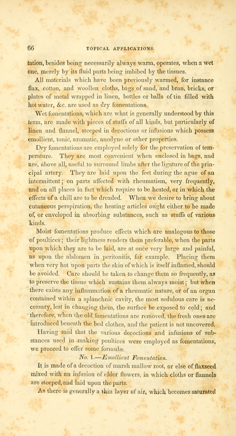 tation, besides being necessarily always warm, operates, when a wet one, merely by its fluid parts being imbibed by the tissues. All materials which have been previously warmed, for instance flax, cotton, and woollen cloths, bags of sand, and bran, bricks, or plates of metal wrapped in linen, bottles or balls of tin filled with hot water, &c. are used as dry fomentations. Wet fomentations, which are what is generally understood by this term, are made with pieces of stuffs of all kinds, but particularly of linen and flannel, steeped in decoctions or infusions which possess emollient, tonic, aromatic, anodyne or other properties. Dry fomentations are employed solely for the preservation of tem- perature. They are most convenient when enclosed in bags, and are, above all, useful to surround limbs after the ligature of the prin- cipal artery. They are laid upon the feet during the ague of an intermittent; on parts affected with rheumatism, very frequently, and on all places in fact which require to be heated, or in which the effects of a chill are to be dreaded. When we desire to bring about cutaneous perspiration, the heating articles ought either to be made of, or enveloped in absorbing substances, such as stuffs of various kinds. Moist fomentations produce effects which are analogous to those of poultices; their lightness renders them preferable, when the parts upon which they are to be laid, are at once very large and painful, as upon the abdomen in peritonitis, for example. Placing them when very hot upon parts the skin of which is itself inflamed, should be avoided. Care should be taken to change them so frequently, as to preserve the tissue which sustains them always moist; but when there exists any inflammation of a rheumatic nature, or of an organ contained within a splanchnic cavity, the most sedulous care is ne- cessary, lest in changing them, the surface be exposed to cold; and therefore, when the old fomentations are removed, the fresh ones are introduced beneath the bed clothes, and the patient is not uncovered. Having said that the various decoctions and infusions of sub- stances used in making poultices were employed as fomentations, we proceed to offer some formulae. No. 1.—Emollient Fomentation. It is made of a decoction of marsh mallow root, or else of flaxseed mixed Avith an infusion of elder flowers, in which cloths or flannels are steeped, and laid upon the parts. As there is generally a thin layer of air, which becomes saturated