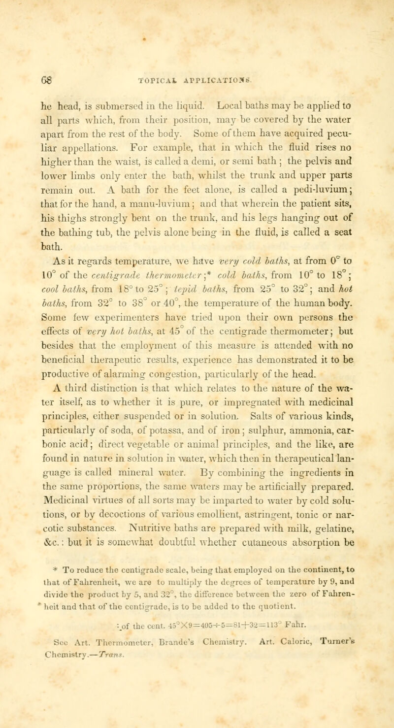 he head, is submersed in the liquid. Local baths may be applied to all parts which, from their position, may be covered by the water apart from the rest of the body. Some of them have acquired pecu- liar appellations. For example, that in which the fluid rises no higher than the waist, is called a demi, or semi bath ; the pelvis and lower limbs only enter the bath, whilst the trunk and upper parts remain out. A bath for the feet alone, is called a pedi-luvium; that for the hand, a manu-luvium; and that wherein the patient sits, his thighs strongly bent on the trunk, and his legs hanging out of the bathing tub, the pelvis alone being in the fluid, is called a seat bath. As it regards temperature, we have very cold baths, at from 0° to 10° of the centigrade thermometer ■* cold baths, from 10° to 18°; cool baths, from 18° to 25°; tepid baths, from 25° to 32°; and hot baths, from 32° to 38° or 40°, the temperature of the human body. Some few experimenters have tried upon their own persons the effects of very hot baths, at 45 of the centigrade thermometer; but besides that the employment of this measure is attended with no beneficial therapeutic results, experience has demonstrated it to be productive of alarming congestion, particularly of the head. A third distinction is that which relates to the nature of the wa- ter itself, as to whether it is pure, or impregnated with medicinal principles, either suspended or in solution. Salts of various kinds, particularly of soda, of potassa, and of iron; sulphur, ammonia, car- bonic acid; direct vegetable or animal principles, and the like, are found in nature in solution in 'water, which then in therapeutical lan- guage is called mineral water. By combining the ingredients in the same proportions, the same waters may be artificially prepared. Medicinal virtues of all sorts may be imparted to water by cold solu- tions, or by decoctions of various emollient, astringent, tonic or nar- cotic substances. Nutritive baths are prepared with milk, gelatine, &c.: but it is somewhat doubtful whether cutaneous absorption be * To reduce the centigrade scale, being that employed on the continent, to that of Fahrenheit, we are to multiply the degrees of temperature by 9, and divide the product by 5, and 32°, the ditference between the zero of Faliren- * hcit and that of the centigrade, is to be added to the quotient. :.of the cent. 45°X9=405-*-5=81-f32=113 Fahr. See Art. Thermometer, Brando's Chemistry. Art. Caloric, Turner's Chemistry.—Tra