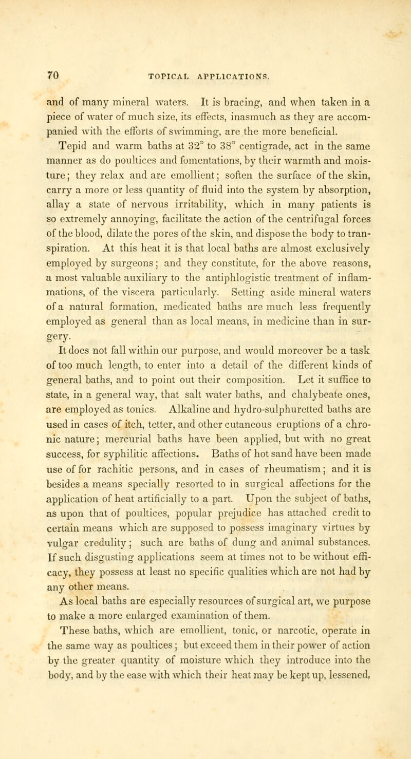 and of many mineral waters. It is bracing, and when taken in a piece of water of much size, its effects, inasmuch as they are accom- panied with the efforts of swimming, are the more beneficial. Tepid and warm baths at 32° to 38° centigrade, act in the same manner as do poultices and fomentations, by their warmth and mois- ture ; they relax and are emollient; soften the surface of the skin, carry a more or less quantity of fluid into the system by absorption, allay a state of nervous irritability, which in many patients is so extremely annoying, facilitate the action of the centrifugal forces of the blood, dilate the pores of the skin, and dispose the body to tran- spiration. At this heat it is that local baths are almost exclusively employed by surgeons; and they constitute, for the above reasons, a most valuable auxiliary to the antiphlogistic treatment of inflam- mations, of the viscera particularly. Setting aside mineral waters of a natural formation, medicated baths are much less frequently employed as general than as local means, in medicine than in sur- gery. It does not fall within our purpose, and would moreover be a task of too much length, to enter into a detail of the different kinds of general baths, and to point out their composition. Let it suffice to state, in a general way, that salt water baths, and chalybeate ones, are employed as tonics. Alkaline and hydro-sulphuretted baths are used in cases of itch, tetter, and other cutaneous eruptions of a chro- nic nature; mercurial baths have been applied, but with no great success, for syphilitic affections. Baths of hot sand have been made use of for rachitic persons, and in cases of rheumatism; and it is besides a means specially resorted to in surgical affections for the application of heat artificially to a part. Upon the subject of baths, as upon that of poultices, popular prejudice has attached credit to certain means Avhich are supposed to possess imaginary virtues by vulgar credulity; such are baths of dung and animal substances. If such disgusting applications seem at times not to be without effi- cacy, they possess at least no specific qualities which are not had by any other means. As local baths are especially resources of surgical art, we purpose to make a more enlarged examination of them. These baths, which are emollient, tonic, or narcotic, operate in the same way as poultices; but exceed them in their power of action by the greater quantity of moisture which they introduce into the body, and by the ease with which their heat may be kept up, lessened,