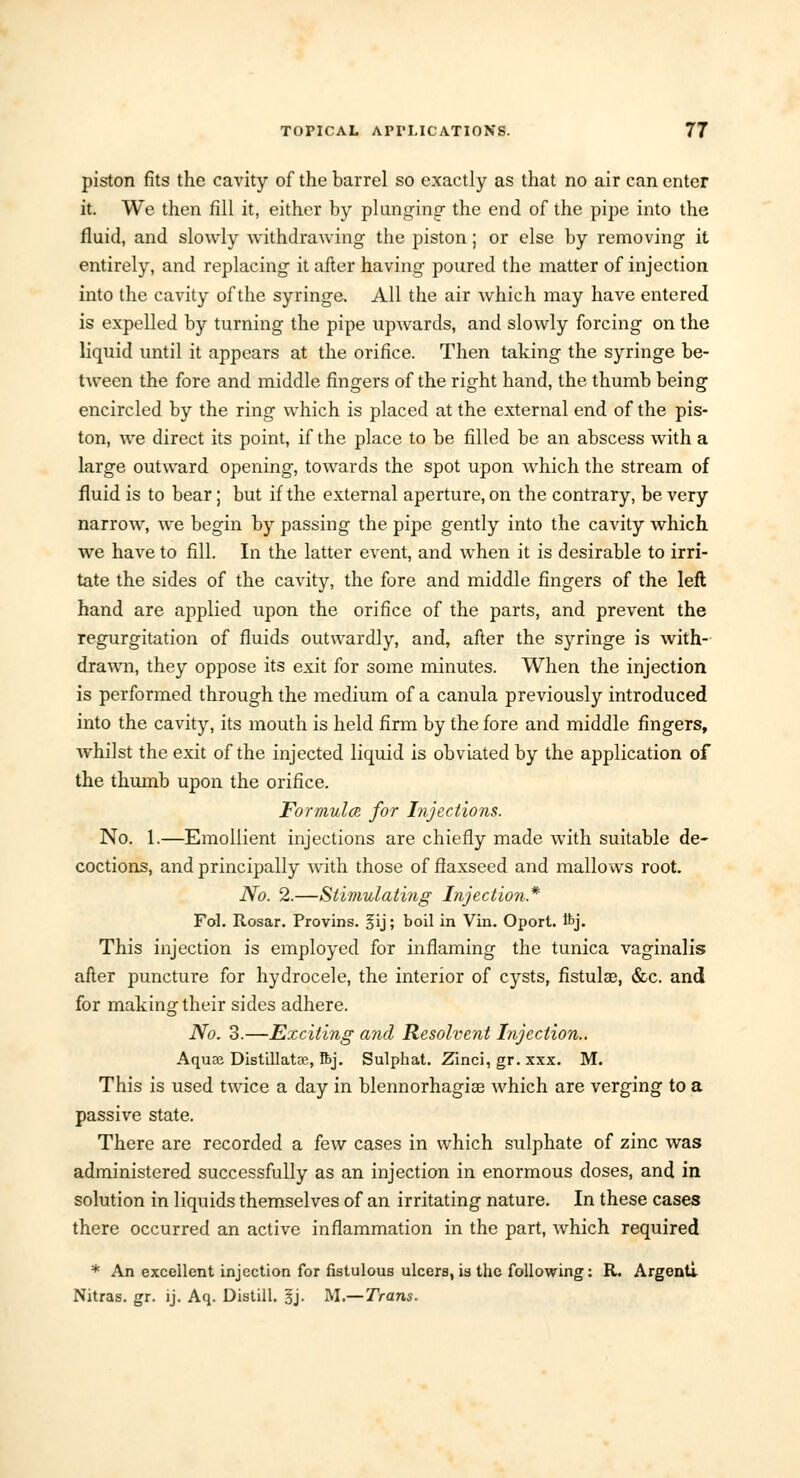 piston fits the cavity of the barrel so exactly as that no air can enter it. We then fill it, either by plunging- the end of the pipe into the fluid, and slowly withdrawing the piston; or else by removing it entirely, and replacing it after having poured the matter of injection into the cavity of the syringe. All the air which may have entered is expelled by turning the pipe upwards, and slowly forcing on the liquid until it appears at the orifice. Then taking the syringe be- tween the fore and middle fingers of the right hand, the thumb being encircled by the ring which is placed at the external end of the pis- ton, we direct its point, if the place to be filled be an abscess with a large outward opening, towards the spot upon which the stream of fluid is to bear; but if the external aperture, on the contrary, be very narrow, we begin by passing the pipe gently into the cavity which we have to fill. In the latter event, and when it is desirable to irri- tate the sides of the cavity, the fore and middle fingers of the left hand are applied upon the orifice of the parts, and prevent the regurgitation of fluids outwardly, and, after the syringe is with- drawn, they oppose its exit for some minutes. When the injection is performed through the medium of a canula previously introduced into the cavity, its mouth is held firm by the fore and middle fingers, whilst the exit of the injected liquid is obviated by the application of the thumb upon the orifice. Formula for Injections. No. 1.—Emollient injections are chiefly made with suitable de- coctions, and principally with those of flaxseed and mallows root. No. 2.—Stimulating Injection* Fol. Rosar. Provins. fij; boil in Vin. Oport. ftj. This injection is employed for inflaming the tunica vaginalis after puncture for hydrocele, the interior of cysts, fistula?, &c. and for making their sides adhere. No. 3.—Exciting and Resolvent Injection.. Aquaj Distillatre, ftj. Sulphat. Zinci, gr. xxx. M. This is used twice a day in blennorhagia? which are verging to a passive state. There are recorded a few cases in which sulphate of zinc was administered successfully as an injection in enormous doses, and in solution in liquids themselves of an irritating nature. In these cases there occurred an active inflammation in the part, which required * An excellent injection for fistulous ulcers, is the following: R. Argenti Nitras. gr. ij. Aq. Distill. §j. M.—Trans.