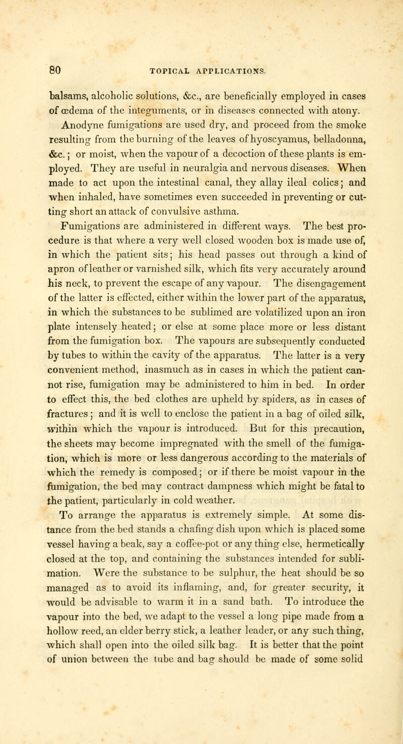 balsams, alcoholic solutions, &c, are beneficially employed in cases of osdema of the integuments, or in diseases connected with atony. Anodyne fumigations are used dry, and proceed from the smoke resulting from the burning of the leaves ofhyoscyamus, belladonna, &c.; or moist, when the vapour of a decoction of these plants is em- ployed. They are useful in neuralgia and nervous diseases. When made to act upon the intestinal canal, they allay ileal colics; and when inhaled, have sometimes even succeeded in preventing or cut- ting short an attack of convulsive asthma. Fumigations are administered in different ways. The best pro- cedure is that where a very well closed wooden box is made use of, in which the patient sits; his head passes out through a kind of apron of leather or varnished silk, which fits very accurately around his neck, to prevent the escape of any vapour. The disengagement of the latter is effected, either within the lower part of the apparatus, in which the substances to be sublimed are volatilized upon an iron plate intensely heated; or else at some place more or less distant from the fumigation box. The vapours are subsequently conducted by tubes to within the cavity of the apparatus. The latter is a very convenient method, inasmuch as in cases in which the patient can- not rise, fumigation may be administered to him in bed. In order to effect this, the bed clothes are upheld by spiders, as in cases of fractures ; and it is well to enclose the patient in a bag of oiled silk, within Avhich the vapour is introduced. But for this precaution, the sheets may become impregnated with the smell of the fumiga- tion, which is more or less dangerous according to the materials of which the remedy is composed; or if there be moist vapour in the fumigation, the bed may contract dampness which might be fatal to the patient, particularly in cold weather. To arrange the apparatus is extremely simple. At some dis- tance from the bed stands a chafing dish upon which is placed some vessel having a beak, say a coffee-pot or any thing else, hermetically closed at the top, and containing the substances intended for subli- mation. Were the substance to be sulphur, the heat should be so managed as to avoid its inflaming, and, for greater security, it would be advisable to warm it in a sand bath. To introduce the vapour into the bed, we adapt to the vessel a long pipe made from a hollow reed, an elder berry stick, a leather leader, or any such thing, which shall open into the oiled silk bag. It is better that the point of union between the tube and ba<? should be made of some solid