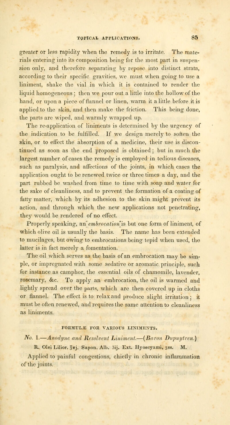 greater or less rapidity when the remedy is to irritate. The mate- rials entering into its composition being for the most part in suspen- sion only, and therefore separating by repose into distinct strata, according to their specific gravities, we must when going to use a liniment, shake the vial in which it is contained to render the liquid homogeneous ; then we pour out a little into the hollow of the hand, or upon a piece of flannel or linen, warm it a little before it is applied to the skin, and then make the friction. This being done, the parts are wiped, and warmly wrapped up. The re-application of liniments is determined by the urgency of the indication to be fulfilled. If we design merely to soften the skin, or to effect the absorption of a medicine, their use is discon- tinued as soon as the end proposed is obtained; but in much the largest number of cases the remedy is employed in tedious diseases, such as paralysis, and affections of the joints, in which cases the application ought to be renewed twice or three times a day, and the part rubbed be washed from time to time with soap and water for the sake of cleanliness, and to prevent the formation of a coating of fatty matter, which by its adhesion to the skin might prevent its action, and through which the new applications not penetrating, they would be rendered of no effect. Properly speaking, an'embrocation'is but one form of liniment, of which olive oil is usually the basis. The name has been extended to mucilages, but owing to embrocations being tepid when used, the latter is in fact merely a fomentation. The oil which serves as the basis of an embrocation may be sim- ple, or impregnated with some sedative or aromatic principle, such for instance as camphor, the essential oils of chamomile, lavender, rosemary, &c. To apply an embrocation, the oil is warmed and lightly spread over the parts, which are then covered up in cloths or flannel. The effect is to relax and produce slight irritation ; it must be often renewed, and requires the same attention to cleanliness as liniments. FORMULAE FOR VARIOUS LINIMENTS. No. 1.—Anodyne and Resolvent Liniment.—[Baron Dupuytren.) R. Olei Lilior. svj. Sapon. Alb. 3ij. Ext. Hyoscyami, 5SS. M. Applied to painful congestions, chiefly in chronic inflammation of the joints.