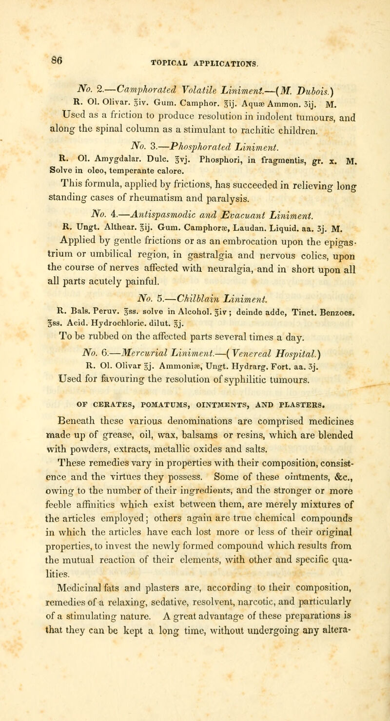 No. 2.—Camphorated Volatile Liniment.—(M. Dubois.) R. Ol. Olivar. §iv. Gum. Camphor. §ij. Aquae Ammon. 3ij. M. Used as a friction to produce resolution in indolent tumours, and along the spinal column as a stimulant to rachitic children. No. 3.—Phosphorated Liniment. R. Ol. Amygdalar. Dulc. §vj. Phosphori, in fragmentis, gr. x. M. Solve in oleo, temperante calore. This formula, applied by frictions, has succeeded in relieving long standing cases of rheumatism and paralysis. No. 4.—Antispasmodic and Evacuant Liniment. R. Ungt. Althear. gij. Gum. Camphors, Laudan. Liquid, aa. 3j. M. Applied by gentle frictions or as an embrocation upon the epigas- trium or umbilical region, in gastralgia and nervous colics, upon the course of nerves affected with neuralgia, and in short upon all all parts acutely painful. No. 5.—Chilblain Liniment. R. Bals. Peruv. gss. solve in Alcohol, giv ; deinde adde, Tinct. Benzoes. 3ss. Acid. Hydrochloric, dilut. §j. To be rubbed on the affected parts several times a day. No. 6.—Mercurial Liniment.—( Venereal Hospital.) R. Ol. Olivar gj. Ammoniae, Ungt. Hydrarg. Fort. aa. 3j. Used for favouring the resolution of syphilitic tumours. OF CERATES, POMATUMS, OINTMENTS, AND PLASTERS. Beneath these various denominations are comprised medicines made up of grease, oil, wax, balsams or resins, which are blended with powders, extracts, metallic oxides and salts. These remedies vary in properties with their composition, consist- ence and the virtues they possess. Some of these ointments, &c, owing to the number of their ingredients, and the stronger or more feeble affinities which exist between them, are merely mixtures of the articles employed; others again are true chemical compounds in which the articles have each lost more or less of their original properties, to invest the newly formed compound which results from the mutual reaction of their elements, with other and specific qua- lities. Medicinal fats and plasters are, according to their composition, remedies of a relaxing, sedative, resolvent, narcotic, and particularly of a stimulating nature. A great advantage of these preparations is that they can be kept a long time, without undergoing any altera-