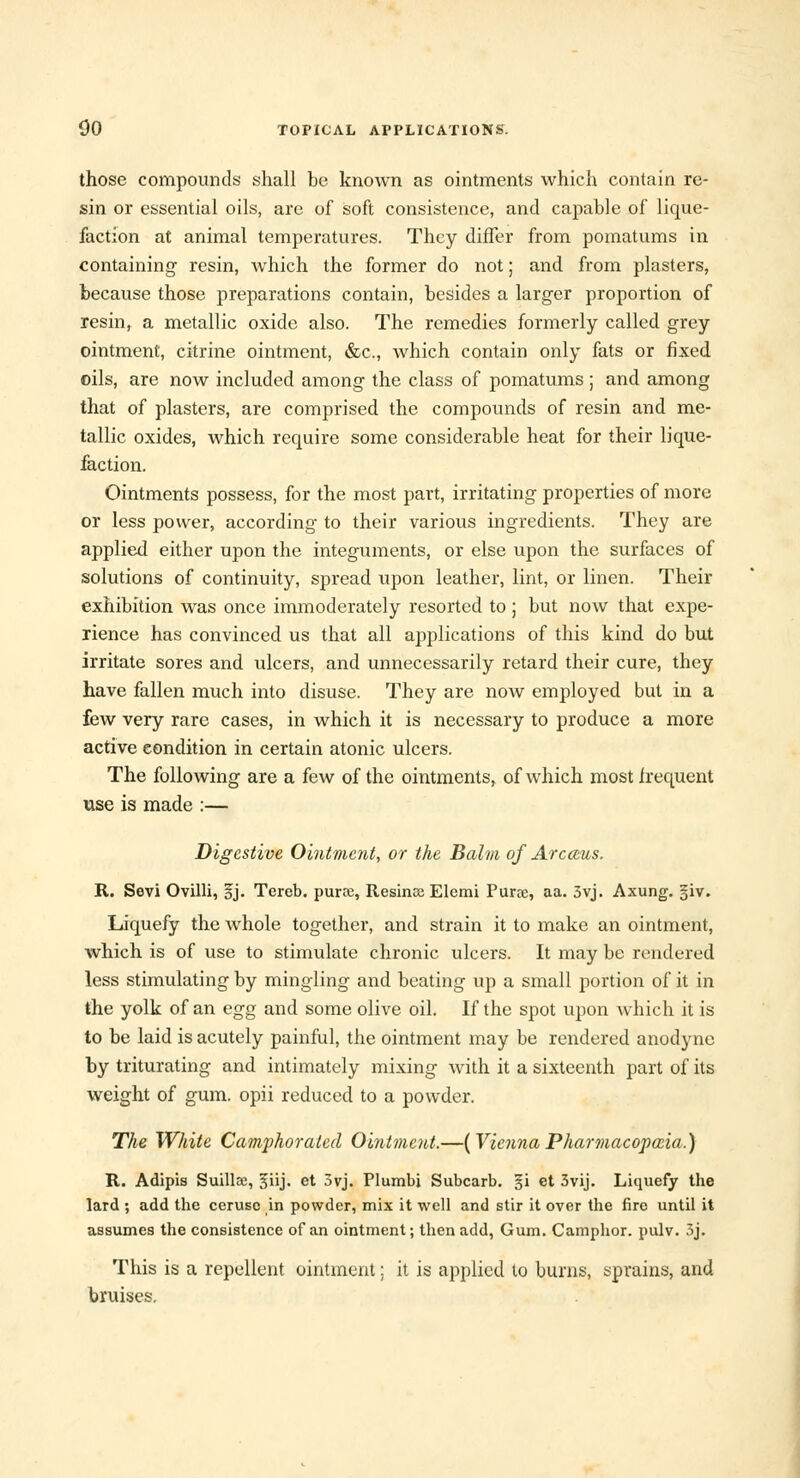 those compounds shall be known as ointments which contain re- sin or essential oils, are of soft consistence, and capable of lique- faction at animal temperatures. They differ from pomatums in containing resin, which the former do not; and from plasters, because those preparations contain, besides a larger proportion of resin, a metallic oxide also. The remedies formerly called grey ointment, citrine ointment, &c, which contain only fats or fixed oils, are now included among the class of pomatums ; and among that of plasters, are comprised the compounds of resin and me- tallic oxides, which require some considerable heat for their lique- faction. Ointments possess, for the most part, irritating properties of more or less power, according to their various ingredients. They are applied either upon the integuments, or else upon the surfaces of solutions of continuity, spread upon leather, lint, or linen. Their exhibition was once immoderately resorted to ; but now that expe- rience has convinced us that all applications of this kind do but irritate sores and ulcers, and unnecessarily retard their cure, they have fallen much into disuse. They are now employed but in a few very rare cases, in which it is necessary to produce a more active condition in certain atonic ulcers. The following are a few of the ointments, of which most frequent use is made :— Digestive Ointment, or the Balm of Arcceus. R. Sevi Ovilli, §j. Tercb. puree, Resinse Elemi Pune, aa. 3vj. Axung. §iv. Liquefy the whole together, and strain it to make an ointment, which is of use to stimulate chronic ulcers. It may be rendered less stimulating by mingling and beating up a small portion of it in the yolk of an egg and some olive oil. If the spot upon which it is to be laid is acutely painful, the ointment may be rendered anodyne by triturating and intimately mixing with it a sixteenth part of its weight of gum. opii reduced to a powder. The White Camphorated Ointment.—(ViennaPharmacopoeia.) R. Adipis Suillse, ^iij. et 3vj. Plumbi Subcarb. §i et 3vij. Liquefy the lard ; add the ceruse in powder, mix it well and stir it over the fire until it assumes the consistence of an ointment; then add, Gum. Camphor, pulv. 3j. This is a repellent ointment; it is applied to burns, sprains, and bruises.