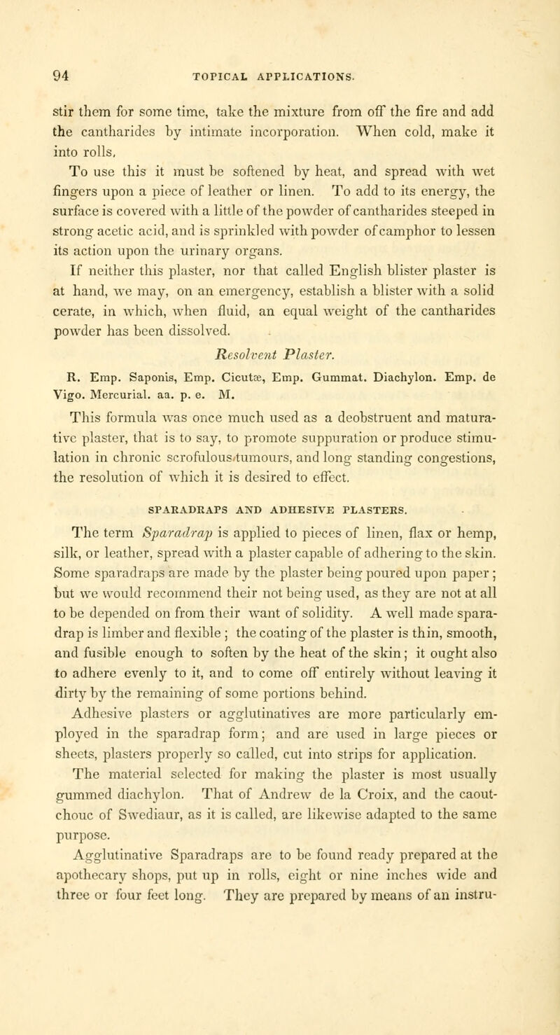 stir them for some time, take the mixture from off the fire and add the cantharides by intimate incorporation. When cold, make it into rolls, To use this it must be softened by heat, and spread with wet fingers upon a piece of leather or linen. To add to its energy, the surface is covered with a little of the powder of cantharides steeped in strong acetic acid, and is sprinkled with powder of camphor to lessen its action upon the urinary organs. If neither this plaster, nor that called English blister plaster is at hand, we may, on an emergency, establish a blister with a solid cerate, in which, when fluid, an equal weight of the cantharides powder has been dissolved. Resolvent Plaster. R. Emp. Saponis, Emp. Cicutte, Emp. Gummat. Diachylon. Emp. de Vigo. Mercurial, aa. p. e. M. This formula was once much used as a deobstruent and matura- tive plaster, that is to say, to promote suppuration or produce stimu- lation in chronic scrofulous'tumours, and long standing congestions, the resolution of which it is desired to effect. SPARADRAPS AND ADHESIVE PLASTERS. The term Sparadrap is applied to pieces of linen, flax or hemp, silk, or leather, spread with a plaster capable of adhering to the skin. Some sparadraps are made by the plaster being poured upon paper ; but we would recommend their not being used, as they are not at all to be depended on from their want of solidity. A well made spara- drap is limber and flexible ; the coating of the plaster is thin, smooth, and fusible enough to soften by the heat of the skin; it ought also to adhere evenly to it, and to come off entirely without leaving it dirtjT by the remaining of some portions behind. Adhesive plasters or agglutinatives are more particularly em- ployed in the sparadrap form; and are used in large pieces or sheets, plasters properly so called, cut into strips for application. The material selected for making the plaster is most usually gummed diachylon. That of Andrew de la Croix, and the caout- chouc of Swediaur, as it is called, are likewise adapted to the same purpose. Agglutinative Sparadraps are to be found ready prepared at the apothecary shops, put up in rolls, eight or nine inches wide and three or four feet long. They are prepared by means of an instru-