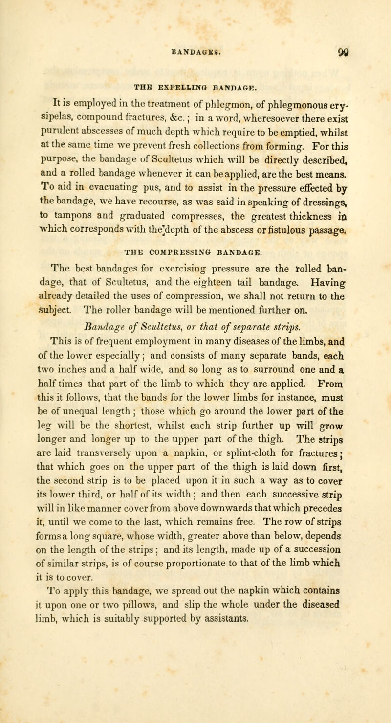 THB EXPELMNG BANDAGE. It is employed in the treatment of phlegmon, of phlegmonous ery- sipelas, compound fractures, &c.; in a word, wheresoever there exist purulent abscesses of much depth which require to be emptied, whilst at the same time we prevent fresh collections from forming. For this purpose, the bandage of Scultetus which will be directly described, and a rolled bandage whenever it can be applied, are the best means. To aid in evacuating pus, and to assist in the pressure effected by the bandage, we have recourse, as was said in speaking of dressings, to tampons and graduated compresses, the greatest thickness in which corresponds with the'depth of the abscess or fistulous passage* THE COMPRESSING BANDAGE. The best bandages for exercising pressure are the rolled ban- dage, that of Scultetus, and the eighteen tail bandage. Having already detailed the uses of compression, we shall not return to the subject. The roller bandage will be mentioned further on. Bandage of Scultetus, or that of separate strips. This is of frequent employment in many diseases of the limbs, and of the lower especially; and consists of many separate bands, each two inches and a half wide, and so long as to surround one and a half times that part of the limb to which they are applied. From this it follows, that the bands for the lower limbs for instance, must be of unequal length ; those which go around the lower pa rt of the leg will be the shortest, whilst each strip further up will grow longer and longer up to the upper part of the thigh. The strips are laid transversely upon a napkin, or splint-cloth for fractures; that which goes on the upper part of the thigh is laid down first, the second strip is to be placed upon it in such a way as to cover its lower third, or half of its width; and then each successive strip will in like manner cover from above downwards that which precedes it, until we come to the last, which remains free. The row of strips forms a long square, whose width, greater above than below, depends on the length of the strips : and its length, made up of a succession of similar strips, is of course proportionate to that of the limb which it is to cover. To apply this bandage, we spread out the napkin which contains it upon one or two pillows, and slip the whole under the diseased limb, which is suitably supported by assistants.