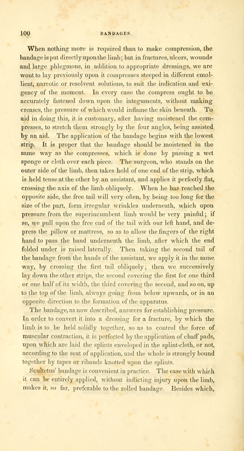 When nothing more is required than to make compression, the bandage is put directly upon the limb; but in fractures, ulcers, wounds and large phlegmons, in addition to appropriate dressings, we are wont to lay previously upon it compresses steeped in different emol- lient, narcotic or resolvent solutions, to suit the indication and exi- gency of the moment. In every case the compress ought to be accurately fastened down upon the integuments, without making creases, the pressure of which would inflame the skin beneath. To aid in doing this, it is customary, after having moistened the com- presses, to stretch them strongly by the four angles, being assisted by an aid. The application of the bandage begins with the lowest strip. It is proper that the bandage should be moistened in the same way as the compresses, which is done by passing a wet sponge or cloth over each piece. The surgeon, who stands on the outer side of the limb, then takes hold of one end of the strip, which is held tense at the other by an assistant, and applies it perfectly flat, crossing the axis of the limb obliquely. When he has reached the opposite side, the free tail will very often, by being too long for the size of the part, form irregular wrinkles underneath, which upon pressure from the superincumbent limb would be very painful; if so, we pull upon the free end of the tail with our left hand, and de- press the pillow or mattress, so as to allow the fingers of the right hand to pass the band underneath the limb, after which the end folded under is raised laterally. Then taking the second tail of the bandage from the hands of the assistant, we apply it in the same way, by crossing the first tail obliquely; then we successively lay down the other strips, the second covering the first for one third or one half of its width, the third covering the second, and so on, up to the top of the limb, always going from below upwards, or in an opposite direction to the formation of the apparatus. The bandage, as now described, answers for establishing pressure. In order to convert it into a dressing for a fracture, by Avhich the limb is to be held solidly together, so as to control the force of muscular contraction, it is perfected by the application of chaff pads, upon which are laid the splints enveloped in the splint-cloth, or not, according to the seat of application, and the whole is strongly bound together by tapes or ribands knotted upon the splints. Scultetus' bandage is convenient in practice. The ease with which it can be entirely applied, without inflicting injury upon the limb, makes it, so far, preferable to the rolled bandage. Besides which,