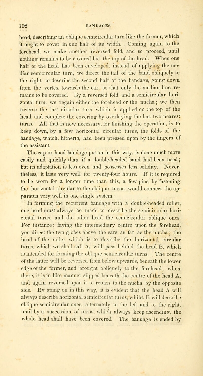 head, describing an oblique semicircular turn like the former, which it ought to cover in one half of its width. Coming again to the forehead, we make another reversed fold, and so proceed, until nothing remains to be covered but the top of the head. When one half of the head has been enveloped, instead of applying the me- dian semicircular turn, we direct the tail of the band obliquely to the right, to describe the second half of the bandage, going down from the vertex towards the ear, so that only the median line re- mains to be covered. By a reversed fold and a semicircular hori- zontal turn, we regain either the forehead or the nucha; we then reverse the last circular turn which is applied on the top of the head, and complete the covering by overlaying the last two nearest turns. All that is now necessary, for finishing the operation, is to keep down, by a few horizontal circular turns, the folds of the bandage, which, hitherto, had been pressed upon by the fingers of the assistant. The cap or hood bandage put on in this way, is done much more easily and quickly than if a double-headed band had been used; but its adaptation is less even and possesses less solidity. Never- theless, it lasts very well for twenty-four hours. If it is required to be worn for a longer time than this, a few pins, by fastening the horizontal circular to the oblique turns, would connect the ap- paratus very well in one single system. In forming the recurrent bandage with a double-headed roller, one head must always be made to describe the semicircular hori- zontal turns, and the other head the semicircular oblique ones. For instance: laying the intermediary centre upon the forehead, you direct the two globes above the ears as far as the nucha ; the head of the roller which is to describe the horizontal circular turns, which we shall call A, will pass behind the head B, which is intended for forming the oblique semicircular turns. The centre of the latter will be reversed from below upwards, beneath the lower edge of the former, and brought obliquely to the forehead; when there, it is in like manner slipped beneath the centre of the head A, and again reversed upon it to return to the nucha by the opposite side. By going on in this way, it is evident that the head A will always describe horizontal semicircular turns, whilst B will describe oblique semicircular ones, alternately to the left and to the right, until by a succession of turns, which always keep ascending, the whole head shall have been covered. The bandage is ended by