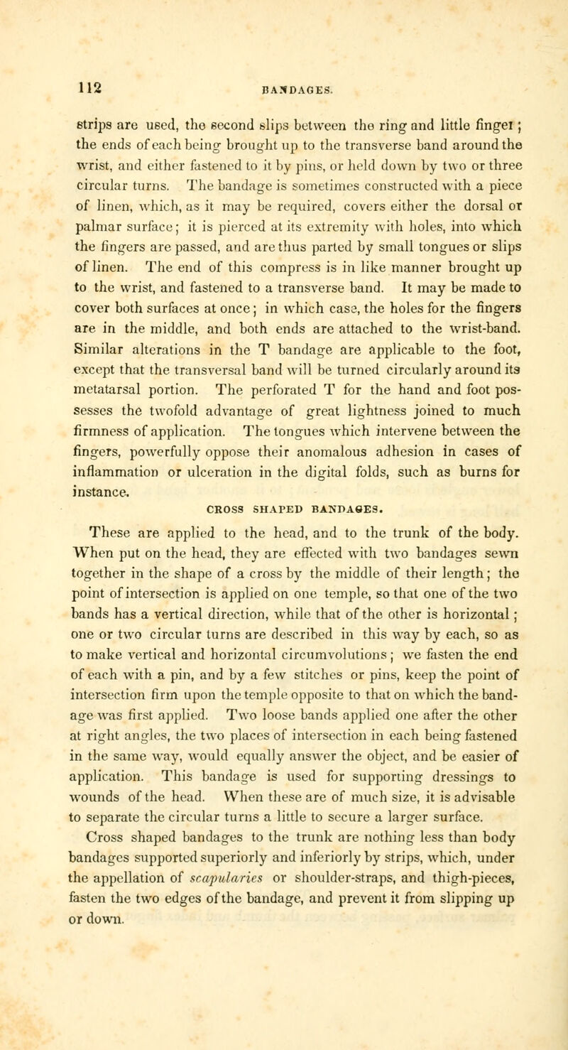 strips are used, the second slips between the ring and little fingei; the ends of each being brought up to the transverse band around the wrist, and either fastened to it by pins, or held down by two or three circular turns. The bandage is sometimes constructed with a piece of linen, which, as it may be required, covers either the dorsal or palmar surface; it is pierced at its extremity with holes, into which the fingers are passed, and are thus parted by small tongues or slips of linen. The end of this compress is in like manner brought up to the wrist, and fastened to a transverse band. It may be made to cover both surfaces at once; in which cas3, the holes for the fingers are in the middle, and both ends are attached to the wrist-band. Similar alterations in the T bandage are applicable to the foot, except that the transversal band will be turned circularly around its metatarsal portion. The perforated T for the hand and foot pos- sesses the twofold advantage of great lightness joined to much firmness of application. The tongues which intervene between the fingers, powerfully oppose their anomalous adhesion in cases of inflammation or ulceration in the digital folds, such as burns for instance. CROSS SHATED BANDA9ES. These are applied to the head, and to the trunk of the body. When put on the head, they are effected with two bandages sewn together in the shape of a cross by the middle of their length; the point of intersection is applied on one temple, so that one of the two bands has a vertical direction, while that of the other is horizontal; one or two circular turns are described in this way by each, so as to make vertical and horizontal circumvolutions ; we fasten the end of each with a pin, and by a few stitches or pins, keep the point of intersection firm upon the temple opposite to that on which the band- age was first applied. Two loose bands applied one after the other at right angles, the two places of intersection in each being fastened in the same way, would equally answer the object, and be easier of application. This bandage is used for supporting dressings to wounds of the head. When these are of much size, it is advisable to separate the circular turns a little to secure a larger surface. Cross shaped bandages to the trunk are nothing less than body bandages supported superiorly and inferiorly by strips, which, under the appellation of scapularies or shoulder-straps, and thigh-pieces, fasten the two edges of the bandage, and prevent it from slipping up or down.