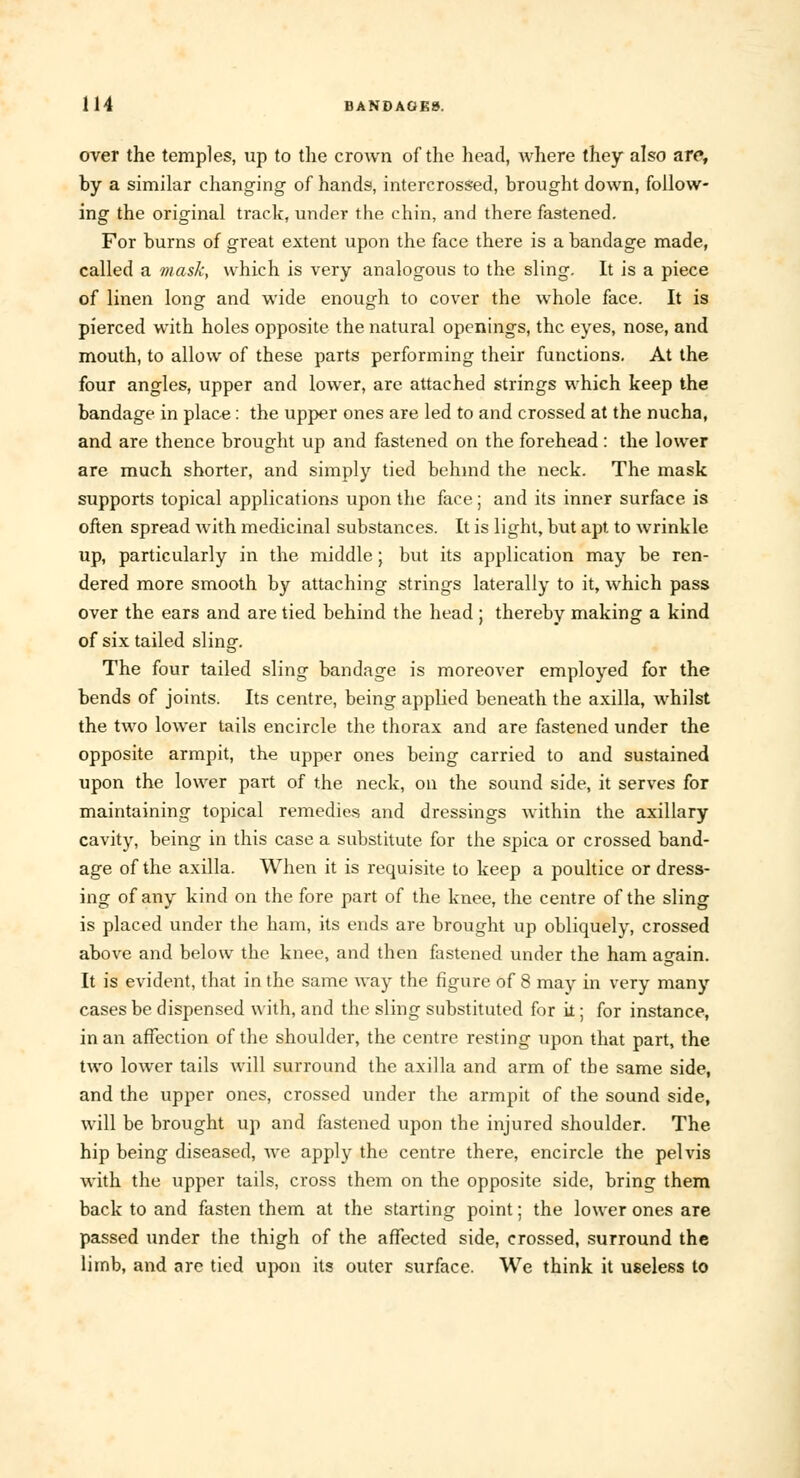 over the temples, up to the crown of the head, where they also are, by a similar changing of hands, intercrossed, brought down, follow- ing the original track, under the chin, and there fastened. For burns of great extent upon the face there is a bandage made, called a mask, which is very analogous to the sling. It is a piece of linen long and wide enough to cover the whole face. It is pierced with holes opposite the natural openings, the eyes, nose, and mouth, to allow of these parts performing their functions. At the four angles, upper and lower, are attached strings which keep the bandage in place : the upper ones are led to and crossed at the nucha, and are thence brought up and fastened on the forehead : the lower are much shorter, and simply tied behind the neck. The mask supports topical applications upon the face; and its inner surface is often spread with medicinal substances. It is light, but apt to wrinkle up, particularly in the middle; but its application may be ren- dered more smooth by attaching strings laterally to it, which pass over the ears and are tied behind the head ; thereby making a kind of six tailed sling. The four tailed sling bandage is moreover employed for the bends of joints. Its centre, being applied beneath the axilla, whilst the two lower tails encircle the thorax and are fastened under the opposite armpit, the upper ones being carried to and sustained upon the lower part of the neck, on the sound side, it serves for maintaining topical remedies and dressings within the axillary cavity, being in this case a substitute for the spica or crossed band- age of the axilla. When it is requisite to keep a poultice or dress- ing of any kind on the fore part of the knee, the centre of the sling is placed under the ham, its ends are brought up obliquely, crossed above and below the knee, and then fastened under the ham again. It is evident, that in the same way the figure of 8 may in very many cases be dispensed with, and the sling substituted for il; for instance, in an affection of the shoulder, the centre resting upon that part, the two lower tails will surround the axilla and arm of the same side, and the upper ones, crossed under the armpit of the sound side, will be brought up and fastened upon the injured shoulder. The hip being diseased, we apply the centre there, encircle the pelvis with the upper tails, cross them on the opposite side, bring them back to and fasten them at the starting point; the lower ones are passed under the thigh of the affected side, crossed, surround the limb, and are tied upon its outer surface. We think it useless to