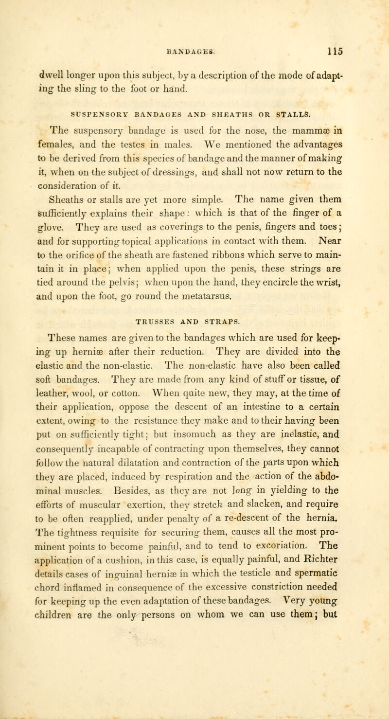 dwell longer upon this subject, by a description of the mode of adapt- ing the sling to the foot or hand. SUSPENSORY BANDAGES AND SHEATHS OR STALLS. The suspensory bandage is used for the nose, the mammas in females, and the testes in males. We mentioned the advantages to be derived from this species of bandage and the manner of making it, when on the subject of dressings, and shall not now return to the consideration of it. Sheaths or stalls are yet more simple. The name given them sufficiently explains their shape: which is that of the finger of a glove. They are used as coverings to the penis, fingers and toes; and for supporting topical applications in contact with them. Near to the orifice of the sheath are fastened ribbons which serve to main- tain it in place: when applied upon the penis, these strings are tied around the pelvis; when upon the hand, they encircle the wrist, and upon the foot, go round the metatarsus. TRUSSES AND STRAPS. These names are given to the bandages which are used for keep- ing up hernia? after their reduction. They are divided into the elastic and the non-elastic. The non-elastic have also been called soft bandages. They are made from any kind of stuff or tissue, of leather, wool, or cotton. When quite new, they may, at the time of their application, oppose the descent of an intestine to a certain extent, owing to the resistance they make and to their having been put on sufficiently tight; but insomuch as they are inelastic, and consequently incapable of contracting upon themselves, they cannot follow the natural dilatation and contraction of the parts upon which they are placed, induced by respiration and the action of the abdo- minal muscles. Besides, as they are not long in yielding to the efforts of muscular exertion, they stretch and slacken, and require to be often reapplied, under penalty of a re-descent of the hernia. The tightness requisite for securing them, causes all the most pro- minent points to become painful, and to tend to excoriation. The application of a cushion, in this case, is equally painful, and Richter details cases of inguinal herniae in which the testicle and spermatic chord inflamed in consequence of the excessive constriction needed for keeping up the even adaptation of these bandages. Very young children are the only persons on whom we can use them; but