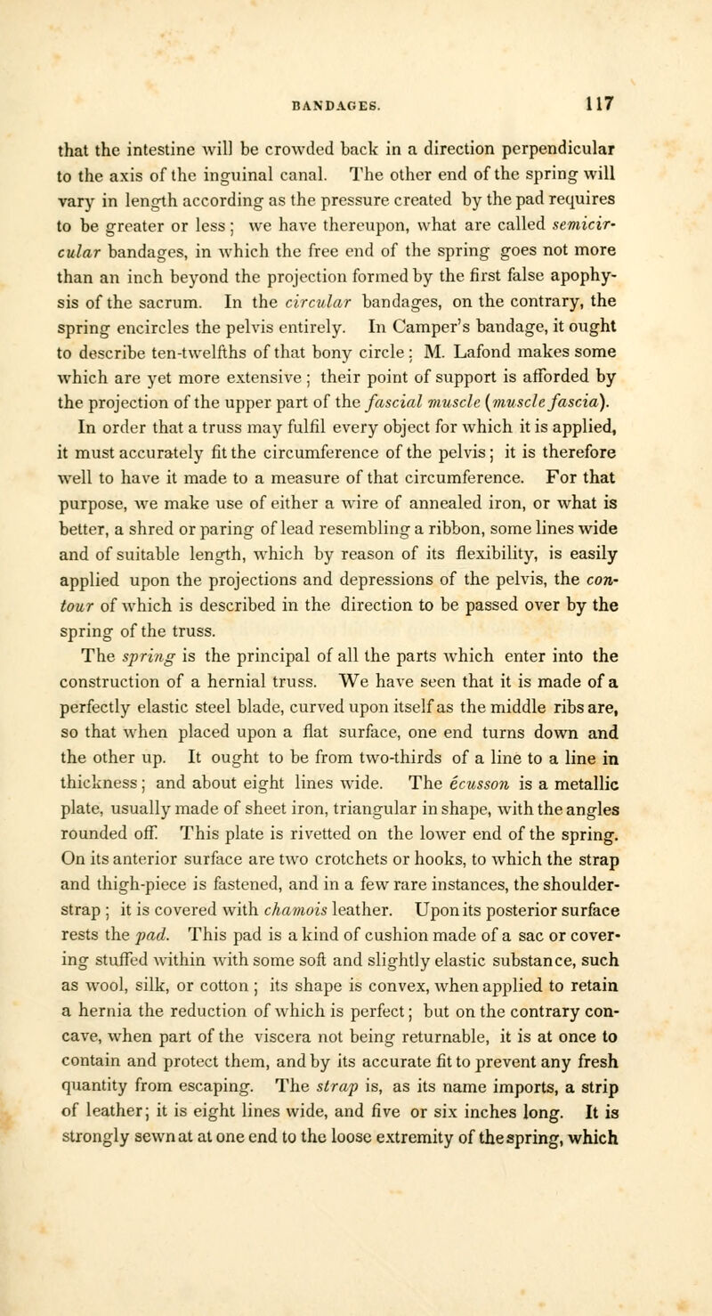 that the intestine will be crowded back in a direction perpendicular to the axis of the inguinal canal. The other end of the spring will vary in length according as the pressure created by the pad requires to be greater or less; we have thereupon, what are called semicir- cular bandages, in which the free end of the spring goes not more than an inch beyond the projection formed by the first false apophy- sis of the sacrum. In the circular bandages, on the contrary, the spring encircles the pelvis entirely. In Camper's bandage, it ought to describe ten-twelfths of that bony circle: M. Lafond makes some which are yet more extensive ; their point of support is afforded by the projection of the upper part of the fascial muscle (muscle fascia). In order that a truss may fulfil every object for which it is applied, it must accurately fit the circumference of the pelvis ; it is therefore well to have it made to a measure of that circumference. For that purpose, we make use of either a wire of annealed iron, or what is better, a shred or paring of lead resembling a ribbon, some lines wide and of suitable length, which by reason of its flexibility, is easily applied upon the projections and depressions of the pelvis, the con- tour of which is described in the direction to be passed over by the spring of the truss. The spri?ig is the principal of all the parts which enter into the construction of a hernial truss. We have seen that it is made of a perfectly elastic steel blade, curved upon itself as the middle ribs are, so that when placed upon a flat surface, one end turns down and the other up. It ought to be from two-thirds of a line to a line in thickness ; and about eight lines wide. The ecusson is a metallic plate, usually made of sheet iron, triangular in shape, with the angles rounded off This plate is rivetted on the lower end of the spring. On its anterior surface are two crotchets or hooks, to which the strap and thigh-piece is fastened, and in a few rare instances, the shoulder- strap ; it is covered with chamois leather. Upon its posterior surface rests the fad. This pad is a kind of cushion made of a sac or cover- ing stuffed within with some soft and slightly elastic substance, such as wool, silk, or cotton ; its shape is convex, when applied to retain a hernia the reduction of which is perfect; but on the contrary con- cave, when part of the viscera not being returnable, it is at once to contain and protect them, and by its accurate fit to prevent any fresh quantity from escaping. The strap is, as its name imports, a strip of leather; it is eight lines wide, and five or six inches long. It is strongly sewn at at one end to the loose extremity of the spring, which