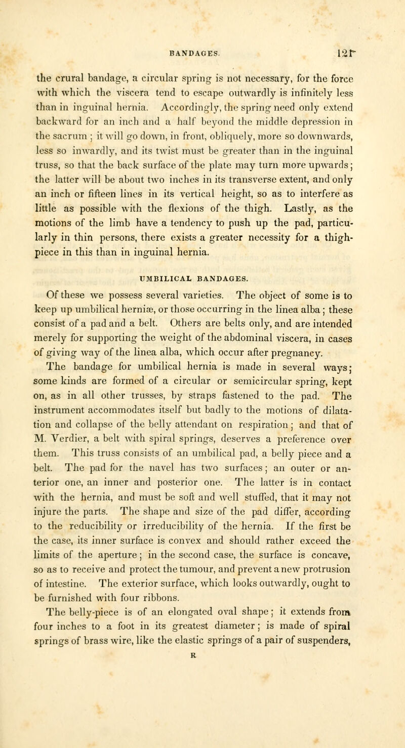 the crural bandage, a circular spring is not necessary, for the force with which the viscera tend to escape outwardly is infinitely less than in inguinal hernia. Accordingly, the spring need only extend backward for an inch and a half beyond the middle depression in the sacrum ; it will go down, in front, obliquely, more so downwards, less so inwardly, and its twist must be greater than in the inguinal truss, so that the back surface of the plate may turn more upwards; the latter will be about two inches in its transverse extent, and only an inch or fifteen lines in its vertical height, so as to interfere as little as possible with the flexions of the thigh. Lastly, as the motions of the limb have a tendency to push up the pad, particu- larly in thin persons, there exists a greater necessity for a thigh- piece in this than in inguinal hernia. UMBILICAL BANDAGES. Of these we possess several varieties. The object of some is to keep up umbilical hernia?, or those occurring in the linea alba; these consist of a pad and a belt. Others are belts only, and are intended merely for supporting the weight of the abdominal viscera, in cases of giving way of the linea alba, which occur after pregnancy. The bandage for umbilical hernia is made in several ways; some kinds are formed of a circular or semicircular spring, kept on, as in all other trusses, by straps fastened to the pad. The instrument accommodates itself but badly to the motions of dilata- tion and collapse of the belly attendant on respiration; and that of M. Verdier, a belt with spiral springs, deserves a preference over them. This truss consists of an umbilical pad, a belly piece and a belt. The pad for the navel has two surfaces; an outer or an- terior one, an inner and posterior one. The latter is in contact with the hernia, and must be soft and Avell stuffed, that it may not injure the parts. The shape and size of the pad differ, according to the reducibility or irreducibility of the hernia. If the first be the case, its inner surface is convex and should rather exceed the limits of the aperture; in the second case, the surface is concave, so as to receive and protect the tumour, and prevent anew protrusion of intestine. The exterior surface, which looks outwardly, ought to be furnished with four ribbons. The belly-piece is of an elongated oval shape; it extends from four inches to a foot in its greatest diameter; is made of spiral springs of brass wire, like the elastic springs of a pair of suspenders, R