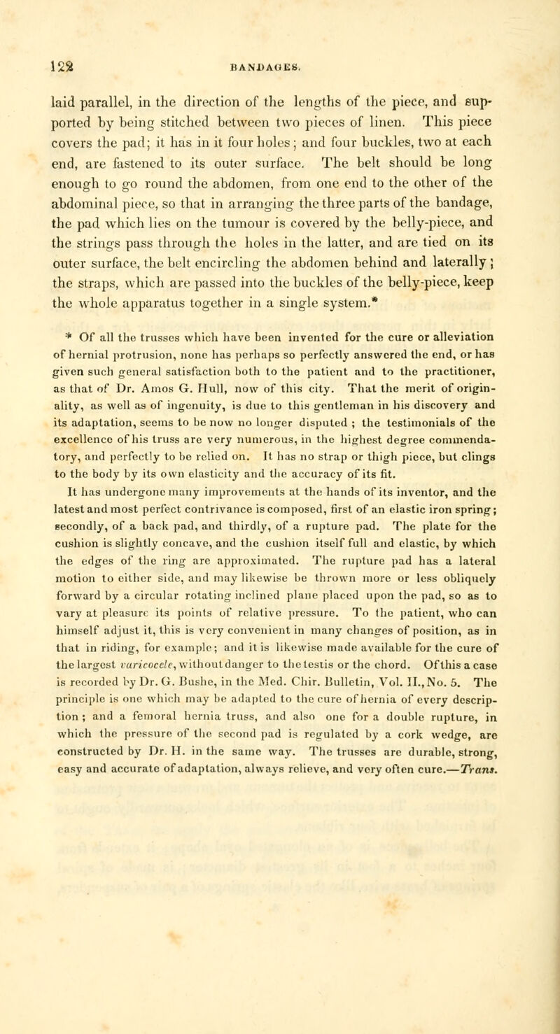 laid parallel, in the direction of the lengths of the piece, and sup- ported by being stitched between two pieces of linen. This piece covers the pad; it has in it four boles; and four buckles, two at each end, are fastened to its outer surface. The belt should be long enough to go round the abdomen, from one end to the other of the abdominal piece, so that in arranging the three parts of the bandage, the pad which lies on the tumour is covered by the belly-piece, and the strings pass through the holes in the latter, and are tied on its Outer surface, the belt encircling the abdomen behind and laterally; the straps, which are passed into the buckles of the belly-piece, keep the whole apparatus together in a single system.* * Of all the trusses which have been invented for the cure or alleviation of hernial protrusion, none has perhaps so perfectly answered the end, or has given such general satisfaction both to the patient and to the practitioner, as that of Dr. Amos G. Hull, now of this city. That the merit of origin- ality, as well as of ingenuity, is due to this gentleman in his discovery and its adaptation, seems to be now no longer disputed ; the testimonials of the excellence of his truss are very numerous, in the highest degree commenda- tory, and perfectly to be relied on. It lias no strap or thigh piece, but clings to the body by its own elasticity and the accuracy of its fit. It has undergone many improvements at the hands of its inventor, and the latest and most perfect contrivance is composed, first of an clastic iron spring; secondly, of a back pad, and thirdly, of a rupture pad. The plate for the cushion is slightly concave, and the cushion itself full and elastic, by which the edges of the ring are approximated. The rupture pad has a lateral motion to either side, and may likewise be thrown more or less obliquely forward by a circular rotating inclined plane placed upon the pad, so as to vary at pleasure its points of relative pressure. To the patient, who can himself adjust it, this is very convenient in many changes of position, as in that in riding, for example; and it is likewise made available for the cure of the largest varicocele, withoutdanger to the testis or the chord. Of this a case is recorded by Dr. G. Bushc, in the Med. Chir. Bulletin, Vol. II., No. 5. The principle is one which may be adapted to the cure of hernia of every descrip- tion ; and a femoral hernia truss, and also one for a double rupture, in which the pressure of the second pad is regulated by a cork wedge, arc constructed by Dr. H. in the same way. The trusses are durable, strong, easy and accurate of adaptation, always relieve, and very often cure.—Trans.