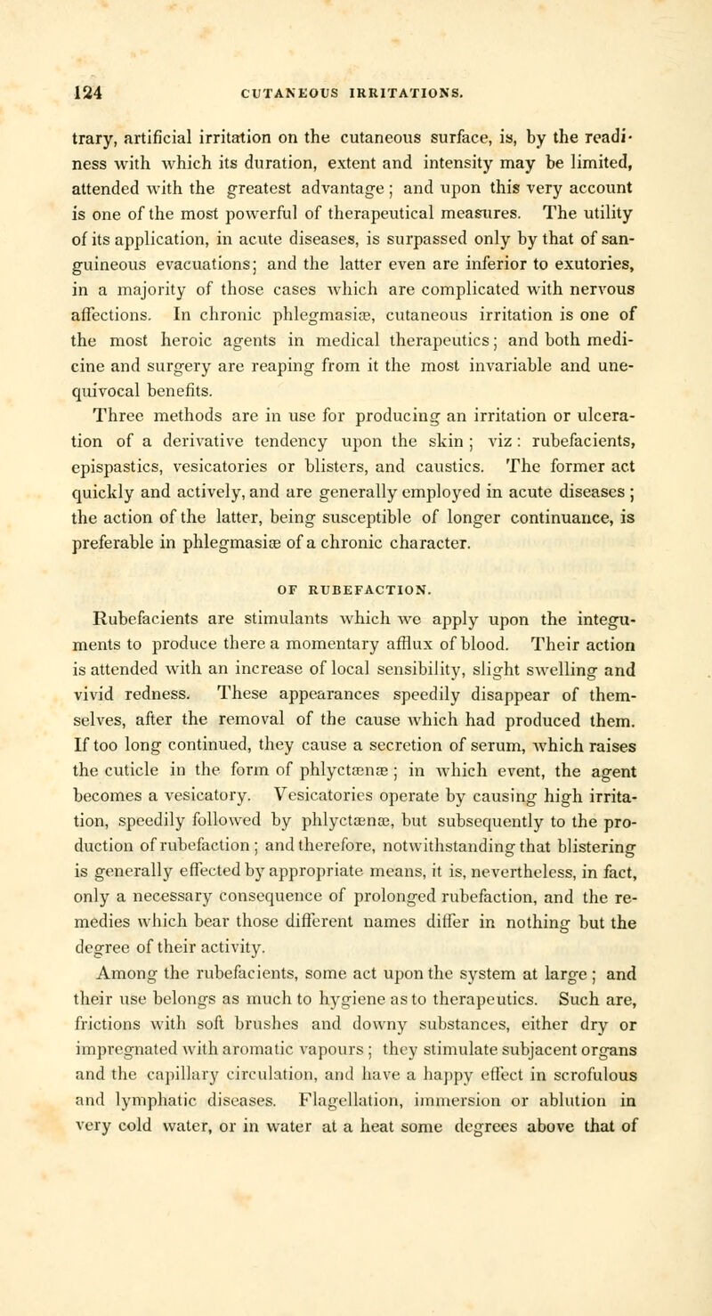 trary, artificial irritation on the cutaneous surface, is, by the readi- ness with which its duration, extent and intensity may be limited, attended Avith the greatest advantage ; and upon this very account is one of the most powerful of therapeutical measures. The utility of its application, in acute diseases, is surpassed only by that of san- guineous evacuations; and the latter even are inferior to exutories, in a majority of those cases which are complicated with nervous affections. In chronic phlegmasia?, cutaneous irritation is one of the most heroic agents in medical therapeutics; and both medi- cine and surgery are reaping from it the most invariable and une- quivocal benefits. Three methods are in use for producing an irritation or ulcera- tion of a derivative tendency upon the skin ; viz : rubefacients, epispastics, vesicatories or blisters, and caustics. The former act quickly and actively, and are generally employed in acute diseases ; the action of the latter, being susceptible of longer continuance, is preferable in phlegmasia? of a chronic character. OF RUBEFACTION. Rubefacients are stimulants which we apply upon the integu- ments to produce there a momentary afflux of blood. Their action is attended with an increase of local sensibility, slight swelling and vivid redness. These appearances speedily disappear of them- selves, after the removal of the cause which had produced them. If too long continued, they cause a secretion of serum, Avhich raises the cuticle in the form of phlyctamae ; in which event, the agent becomes a vesicatory. Vesicatories operate by causing high irrita- tion, speedily followed by phlyctsena?, but subsequently to the pro- duction of rubefaction ; and therefore, notwithstanding that blistering is generally effected by appropriate means, it is, nevertheless, in fact, only a necessary consequence of prolonged rubefaction, and the re- medies which bear those different names differ in nothing but the degree of their activity. Among the rubefacients, some act upon the system at large; and their use belongs as much to hygiene as to therapeutics. Such are, frictions with soft brushes and downy substances, either dry or impregnated Avith aromatic Arapours ; they stimulate subjacent organs and the capillary circulation, and have a happy effect in scrofulous and lymphatic diseases. Flagellation, immersion or ablution in very cold water, or in water at a heat some degrees above that of