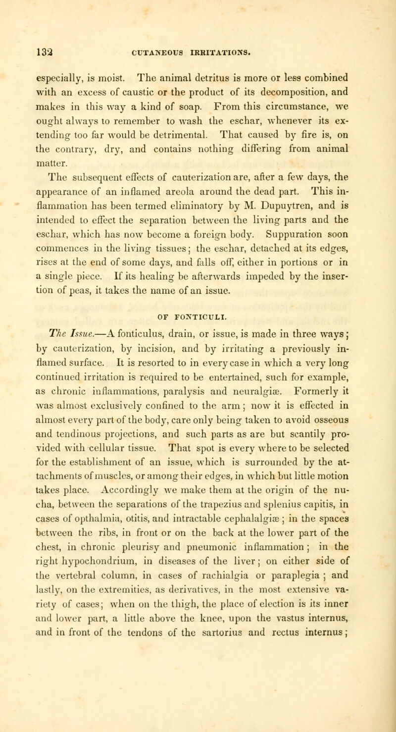 especially, is moist. The animal detritus is more or less combined with an excess of caustic or the product of its decomposition, and makes in this way a kind of soap. From this circumstance, we ought always to remember to wash the eschar, whenever its ex- tending too far would be detrimental. That caused by fire is, on the contrary, dry, and contains nothing differing from animal matter. The subsequent effects of cauterization are, after a few days, the appearance of an inflamed areola around the dead part. This in- flammation has been termed eliminatory by M. Dupuytren, and is intended to effect the separation between the living parts and the eschar, which has now become a foreign body. Suppuration soon commences in the living tissues; the eschar, detached at its edges, rises at the end of some days, and falls off, either in portions or in a single piece. If its healing be afterwards impeded by the inser- tion of peas, it takes the name of an issue. OF FONTICULI. The Issue.—A fonticulus, drain, or issue, is made in three ways; by cauterization, by incision, and by irritating a previously in- flamed surface. It is resorted to in every case in which a very long continued irritation is required to be entertained, such for example, as chronic inflammations, paralysis and neuralgia?. Formerly it was almost exclusively confined to the arm; now it is effected in almost every part of the body, care only being taken to avoid osseous and tendinous projections, and such parts as are but scantily pro- vided with cellular tissue. That spot is every where to be selected for the establishment of an issue, which is surrounded by the at- tachments of muscles, or among their edges, in which but little motion takes place. Accordingly we make them at the origin of the nu- cha, between the separations of the trapezius and splenius capitis, in cases of opthalmia, otitis, and intractable cephalalgia? ; in the spaces between the ribs, in front or on the back at the lower part of the chest, in chronic pleurisy and pneumonic inflammation ; in the right hypochondrium, in diseases of the liver; on either side of the vertebral column, in cases of rachialgia or paraplegia ; and lastly, on the extremities, as derivatives, in the most extensive va- riety of cases; when on the thigh, the place of election is its inner and lower part, a little above the knee, upon the vastus internus, and in front of the tendons of the sartorius and rectus internus;