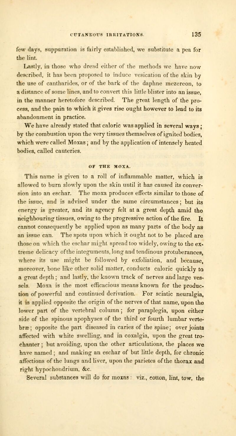 few days, suppuration is fairly established, we substitute a pea for the lint. Lastly, in those who dread either of the methods we have now described, it has been proposed to induce vesication of the skin by the use of cantharides, or of the bark of the daphne mezereon, to a distance of some lines, and to convert this little blister into an issue, in the manner heretofore described. The great length of the pro- cess, and the pain to which it gives rise ought however to lead to its abandonment in practice. We have already stated that caloric was applied in several ways ; by the combustion upon the very tissues themselves of ignited bodies, which were called Moxas ; and by the application of intensely heated bodies, called cauteries. OF THE MOXA. This name is given to a roll of inflammable matter, which is allowed to burn slowly upon the skin until it has caused its conver- sion into an eschar. The moxa produces effects similar to those of the issue, and is advised under the same circumstances; but its energy is greater, and its agency felt at a great depth amid the neighbouring tissues, owing to the progressive action of the fire. It cannot consequently be applied upon as many parts of the body aa an issue can. The spots upon which it ought not to be placed are those on which the eschar might spread too widely, owing to the ex- treme delicacy of the integuments, long and tendinous protuberances, where its use might be followed by exfoliation, and because, moreover, bone like other solid matter, conducts caloric quickly to a great depth; and lastly, the known track of nerves and large ves- sels. Moxa is the most efficacious means known for the produc- tion of powerful and continued derivation. For sciatic neuralgia, it is applied opposite the origin of the nerves of that name, upon the lower part of the vertebral column; for paraplegia, upon either side of the spinous apophyses of the third or fourth lumbar verte- brae; opposite the part diseased in caries of the spine; over joints affected with white swelling, and in coxalgia, upon the great tro- chanter ; but avoiding, upon the other articulations, the places we have named; and making an eschar of but little depth, for chronic affections of the lungs and liver, upon the parietes of the thorax and right hypochondrium, &c. Several substances will do for moxas: viz., cotton, lint, tow, the