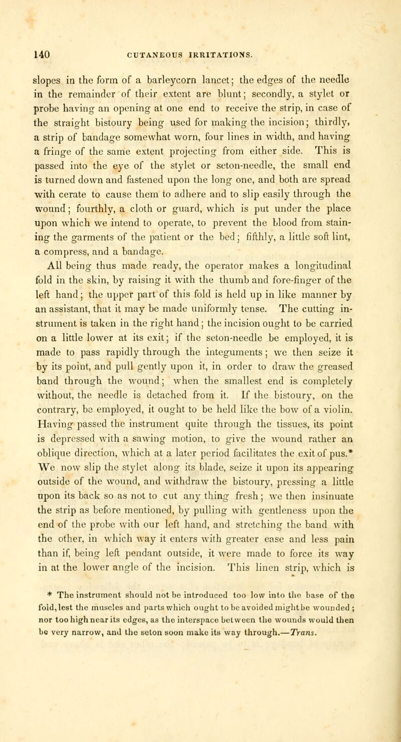 slopes in the form of a barleycorn lancet; the edges of the needle in the remainder of their extent are blunt; secondly, a stylet or probe having an opening at one end to receive the strip, in case of the straight bistoury being used for making the incision; thirdly, a strip of bandage somewhat worn, four lines in width, and having a fringe of the same extent projecting from either side. This is passed into the eye of the stylet or seton-needle, the small end is turned down and fastened upon the long one, and both are spread with cerate to cause them to adhere and to slip easily through the wound; fourthly, a cloth or guard, which is put under the place upon which we intend to operate, to prevent the blood from stain- ing the garments of the patient or the bed; fifthly, a little soft lint, a compress, and a bandage. All being thus made ready, the operator makes a longitudinal fold in the skin, by raising it with the thumb and fore-finger of the left hand; the upper part of this fold is held up in like manner by an assistant, that it may be made uniformly tense. The cutting in- strument is taken in the right hand j the incision ought to be carried on a little lower at its exit; if the seton-needle be employed, it is made to pass rapidly through the integuments; we then seize it by its point, and pull gently upon it, in order to draw the greased band through the wound; when the smallest end is completely without, the needle is detached from it. If the bistoury, on the contrary, be employed, it ought to be held like the bow of a violin. Having passed the instrument quite through the tissues, its point is depressed with a sawing motion, to give the wound rather an oblique direction, which at a later period facilitates the exit of pus.* We now slip the stylet along its blade, seize it upon its appearing outside of the wound, and withdraw the bistoury, pressing a little upon its back so as not to cut any thing fresh; we then insinuate the strip as before mentioned, by pulling with gentleness upon the end of the probe with our left hand, and stretching the band with the other, in which way it enters with greater ease and less pain than if, being left pendant outside, it were made to force its way in at the lower angle of the incision. This linen strip, which is * The instrument should not be introduced too low into the base of the foid,lest the muscles and parts which ought to be avoided might be wounded; nor too high near its edges, as the interspaco between the wounds would then be very narrow, and the seton soon make its way through.— Trans.