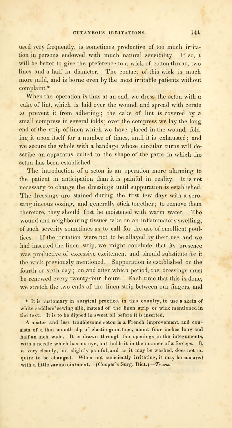 used very frequently, is sometimes productive of too much irrita- tion in persons endowed with much natural sensibility. If so, it will he better to give the preference to a wick of cotton-thread, two lines and a half in diameter. The contact of this Avick is much more mild, and is borne even by the most irritable patients without complaint.* When the operation is thus at an end, we dress the seton with a cake of lint, which is laid over the wound, and spread with cerate to prevent it from adhering; the cake of lint is covered by a small compress in several folds; over the compress we lay the long end of the strip of linen which we have placed in the wound, fold- ing it upon itself for a number of times, until it is exhausted; and we secure the whole with a bandage whose circular turns will de- scribe an apparatus suited to the shape of the parts in which the seton has been established. The introduction of a seton is an operation more alarming to the patient in anticipation than it is painful in reality. It is not necessary to change the dressings until suppuration is established. The dressings are stained during the first few clays with a sero- sanguineous oozing, and generally stick together; to remove them therefore, they should first be moistened with warm water. The wound and neighbouring tissues take on an inflammatory swelling, of such severity sometimes as to call for the use of emollient poul- tices. If the irritation were not to be allayed by their use, and we had inserted the linen strip, we might conclude that its presence was productive of excessive excitement and should substitute for it the wick previously mentioned. Suppuration is established on the fourth or sixth day ; on and after which period, the dressings must be renewed every twenty-four hours. Each time that this is done, we stretch the two ends of the linen strip between our fingers, and * It is customary in surgical practice, in this country, to use a skein of white saddlers' sewing silk, instead of the linen strip or wick mentioned in the text. It is to be dipped in sweet oil before it is inserted. A neater and less troublesome seton is a French improvement, and con- sists of a thin smooth slip of elastic gum-tape, about four inches long and half an inch wide. It is drawn through the openings in the integuments, with a needle which has no eye, but holds it in the manner of a forceps. It is very cleanly, but slightly painful, and as it may be washed, does not re- quire to be changed. When not sufficiently irritating, it may be smeared with a little savinc ointment.—(Cooper's Surg. Diet.)—Trans.