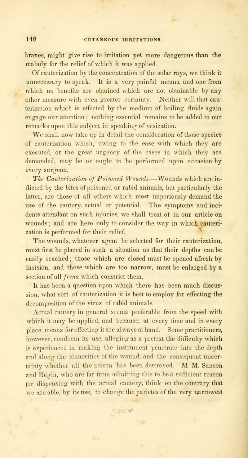 branes, might give rise to irritation yet more dangerous than the malady for the relief of which it was applied. Of cauterization by the concentration of the solar rays, we think it unnecessary to speak. It is a very painful means, and one from which no benefits are obtained which are not obtainable by any other measure with even greater certainty. Neither will that cau- terization which is effected by the medium of boiling fluids again engage our attention ; nothing essential remains to be added to our remarks upon this subject in speaking of vesication. We shall now take up in detail the consideration of those species of cauterization which, owing to the ease with which they are executed, or the great urgency of the cases in which they are demanded, may be or ought to be performed upon occasion by every surgeon. The Cauterization of Poisoned Wounds.—Wounds which are in- flicted by the bites of poisoned or rabid animals, but particularly the latter, are those of all others which most imperiously demand the use of the cautery, actual or potential. The symptoms and inci- dents attendant on such injuries, Ave shall treat of in our article on wounds; and are here only to consider the way in Avhich cauteri- zation is performed for their relief. The wounds, whatever agent be selected for their cauterization, must first be placed in such a situation as that their depths can be easily reached; those which are closed must be opened afresh by incision, and those which are too narrow, must be enlarged by a section of all from which constrict them. It has been a question upon which there has been much discus- sion, what sort of cauterization it is best to employ for effecting the decomposition of the virus of rabid animals. Actual cautery in general seems preferable from the speed with which it may be applied, and because, at every time and in every place, means for effecting it are always at hand. Some practitioners, however, condemn its use, alleging as a pretext the difficulty which is experienced in making the instrument penetrate into the depth and along the sinuosities of the wound, and the consequent uncer- tainty whether all the poison has been destroyed. M. M. Sanson and Begin, who are far from admitting this to be a sufficient reason for dispensing with the actual cautery, think on the contrary that we are able, by its use, to change the parietes of the very narrowest