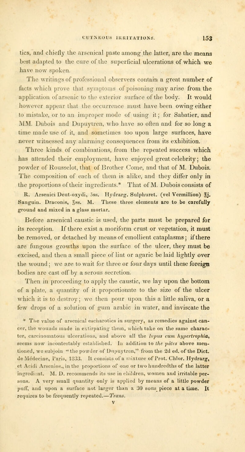 tics, and chiefly the arsenical paste among the latter, are the means best adapted to the cure of the superficial ulcerations of which we have now spoken. The writings of professional observers contain a great number of facts which prove that symptoms of poisoning may arise from the application of arsenic to the exterior surface of the body. It would however appear that the occurrence must have been owing either to mistake, or to an improper mode of using it; for Sabatier, and MM. Dubois and Dupuytren, who have so often and for so long a time made use of it, and sometimes too upon large surfaces, have never witnessed any alarming consequences from its exhibition. Three kinds of combinations, from the repeated success which has attended their employment, have enjoyed great celebrity; the powder of Rousselot, that of Brother Come, and that of M. Dubois. The composition of each of them is alike, and they differ only in the proportions of their ingredients.* That of M. Dubois consists of R. Arsenici Deut-oxydi, 3ss. Hydrarg. Sulphuret. (vel Vermillion) 5j- Sanguin. Draconis, gss. M. These three elements are to be carefully ground and mixed in a glass mortar. Before arsenical caustic is used, the parts must be prepared for its reception. If there exist a moriform crust or vegetation, it must be removed, or detached by means of emollient cataplasms; if there are fungous growths upon the surface of the ulcer, they must be excised, and then a small piece of lint or agaric be laid lightly over the wound; we are to wait for three or four days until these foreign bodies are cast off by a serous secretion. Then in proceeding to apply the caustic, we lay upon the bottom of a plate, a quantity of it proportionate to the size of the ulcer which it is to destroy; we then pour upon this a little saliva, or a few drops of a solution of gum arabic in water, and inviscate the * The value of arsenical escharotics in surgery, as remedies against can- cer, the wounds made in extirpating them, which take on the same charac- ter, carcinomatous ulcerations, and above all the lupus cum hypertrophic-, seems now incontestable established, isi addition to the pales above men- tioned, we subjoin  the powder of Dupuytren, from the 2d ed. of the Diet, de Medecine, I'aris, 1833. It consists of a mixture of Prot. Chlor. Hydrarg, et Acidi Arsenios., in the proportions of one or two hundredths of the latter ingredi nt. M. D. recommends its use in children, women and irritable per- sons. A very small quantity only is applied by means of a little powder puff, and upon a surface not larger than a 30 sous^ piece at a time. It requires to be frequently repeated.—Trans. v