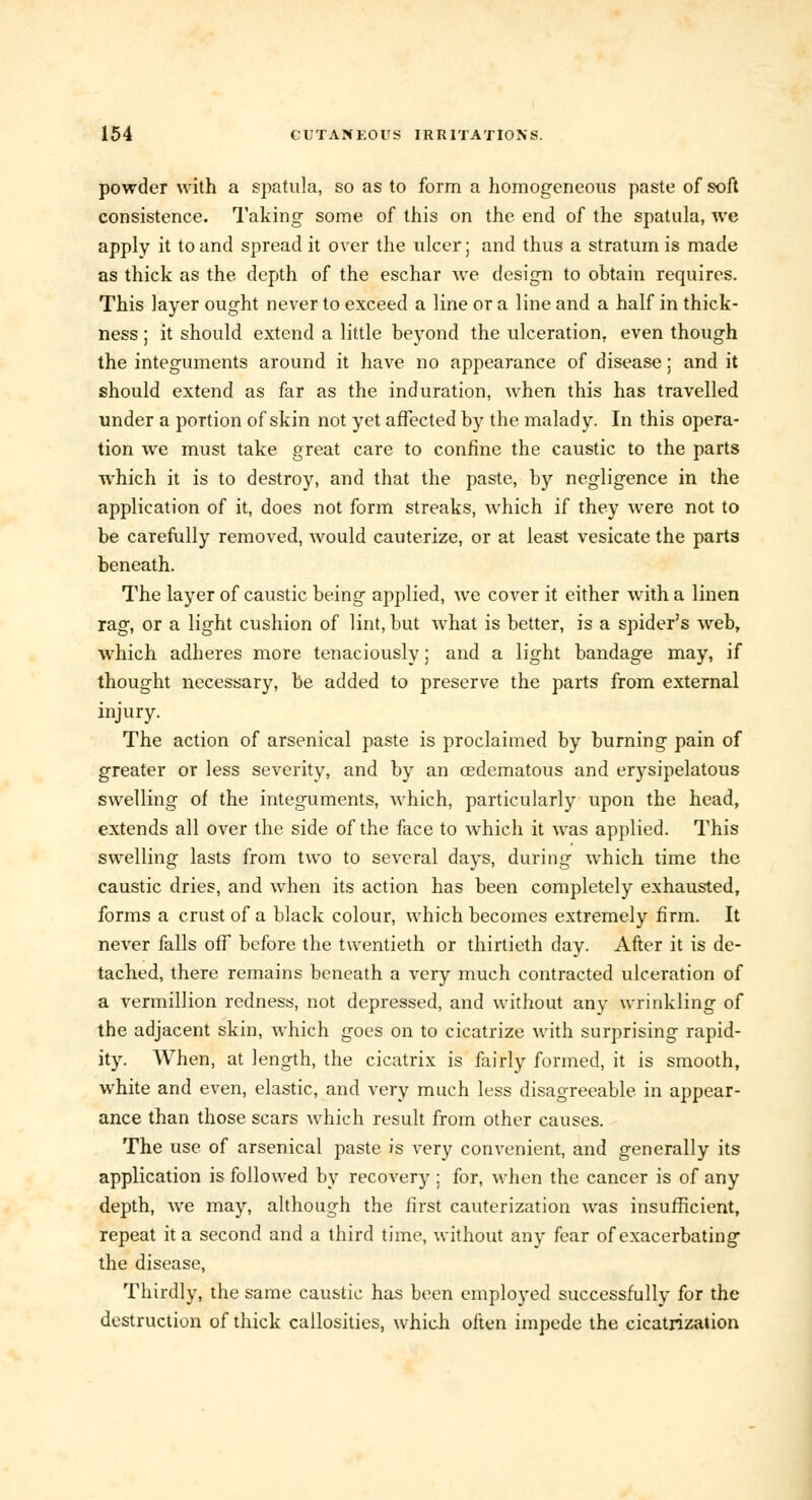 powder with a spatula, so as to form a homogeneous paste of soft consistence. Taking some of this on the end of the spatula, we apply it to and spread it over the ulcer; and thus a stratum is made as thick as the depth of the eschar Ave design to obtain requires. This layer ought never to exceed a line or a line and a half in thick- ness ; it should extend a little beyond the ulceration, even though the integuments around it have no appearance of disease: and it should extend as far as the induration, when this has travelled under a portion of skin not yet affected by the malady. In this opera- tion we must take great care to confine the caustic to the parts which it is to destroy, and that the paste, by negligence in the application of it, does not form streaks, which if they were not to be carefully removed, would cauterize, or at least vesicate the parts beneath. The layer of caustic being applied, we cover it either with a linen rag, or a light cushion of lint, but what is better, is a spider's web, which adheres more tenaciously; and a light bandage may, if thought necessary, be added to preserve the parts from external injury. The action of arsenical paste is proclaimed by burning pain of greater or less severity, and by an oedematous and erysipelatous swelling of the integuments, which, particularly upon the head, extends all over the side of the face to which it was applied. This swelling lasts from two to several days, during which time the caustic dries, and when its action has been completely exhausted, forms a crust of a black colour, which becomes extremely firm. It never falls off before the twentieth or thirtieth day. After it is de- tached, there remains beneath a very much contracted ulceration of a Vermillion redness, not depressed, and without any wrinkling of the adjacent skin, which goes on to cicatrize with surprising rapid- ity. When, at length, the cicatrix is fairly formed, it is smooth, white and even, elastic, and very much less disagreeable in appear- ance than those scars which result from other causes. The use of arsenical paste is very convenient, and generally its application is followed by recovery : for, when the cancer is of any depth, we may, although the first cauterization was insufficient, repeat it a second and a third time, without any fear of exacerbating the disease, Thirdly, the same caustic has been employed successfully for the destruction of thick callosities, which often impede the cicatrization
