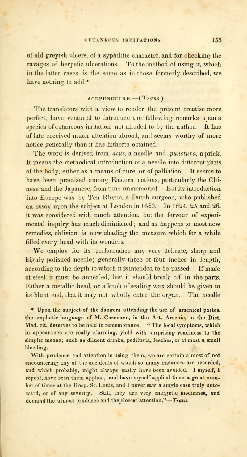 of old greyish ulcers, of a syphilitic character, and for checking the ravages of herpetic ulcerations. To the method of using it, which in the latter cases is the same as in those formerly described, we have nothing to add.* acupuncture.—(Trans.) The translators with a view to render the present treatise more perfect, have ventured to introduce the' following remarks upon a species of cutaneous irritation not alluded to by the author. It has of late received much attention abroad, and seems worthy of more notice generally than it has hitherto obtained. The word is derived from acus, a needle, and punctura, a prick. It means the methodical introduction of a needle into different parts of the body, either as a means of cure, or of palliation. It seems to have been practised among Eastern nations, particularly the Chi- nese and the Japanese, from time immemorial. But its introduction into Europe was by Ten Rhyne, a Dutch surgeon, who published an essay upon the subject at London in 1683. In 1824, 25 and 26, it was considered with much attention, but the fervour of experi- mental inquiry has much diminished; and as happens to most new remedies, oblivion is now shading the measure which for a while filled every head with its wonders. We employ for its performance any very delicate, sharp and highly polished needle; generally three or four inches in length, according to the depth to which it is intended to be passed. If made of steel it must be annealed, lest it should break off* in the parts. Either a metallic head, or a knob of sealing wax should be given to its blunt end, that it may not wholly enter the organ. The needle * Upon the subject of the dangers attending the use of arsenical pastes, the emphatic language of M. Cazenave, in the Art. Arsenic, in the Diet. Med. cit. deserves to be held in remembrance.  The local symptoms, which in appearance are really alarming, yield wilh surprising readiness to the simpler means; such as diluent drinks, pediluvia, leeches, or at most a small bleeding. With prudence and attention in using them, we are certain almost of not encountering any of the accidents of which so many instances are recorded, and which probably, might always easily have been avoided. I myself, I repeat, have seen them applied, and have myself applied them a great num- ber of times at the Hosp. St. Louis, and I never saw a single case truly unto- ward, or of any severity. Still, they are very energetic medicines, and demand the utmost prudence and the^clo3e§t attention.—Trans.