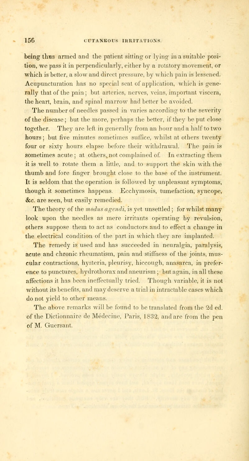 being thus armed and the patient sitting or lying in a suitable posi- tion, Ave pass it in perpendicularly, either by a rotatory movement, or which is better, a slow and direct pressure, by which pain is lessened. Acupuncturation has no special seat of application, which is gene- rally that of the pain; but arteries, nerves, veins, important viscera, the heart, brain, and spinal marrow had better be avoided. The number of needles passed in varies according to the severity of the disease; but the more, perhaps the better, if they be put close together. They are left in generally from an hour and a half to two hours; but five minutes sometimes suffice, whilst at others twenty four or sixty hours elapse before their withdrawal. The pain is sometimes acute ; at others,,not complained of. In extracting them it is well to rotate them a little, and to support the skin with the thumb and fore finger brought close to the base of the instrument. It is seldom that the operation is followed by unpleasant symptoms, though it sometimes happens. Ecchymosis, tumefaction, syncope, &c. are seen, but easily remedied. The theory of the modus agendi, is yet unsettled; for whilst many look upon the needles as mere irritants operating by revulsion, others suppose them to act as conductors and to effect a change in the electrical condition of the part in which they are implanted. The remedy is used and has succeeded in neuralgia, paralysis, acute and chronic rheumatism, pain and stiffness of the joints, mus- cular contractions, hysteria, pleurisy, hiccough, anasarca, in prefer- ence to punctures, hydrothorax and aneurism ; but again, in all these affections it has been ineffectually tried. Though variable, it is not without its benefits, and may deserve a trial in intractable cases which do not yield to other means. The above remarks will be found to be translated from the 2d ed. of the Dictionnaire de Medecine, Paris, 1832, and are from the pen of M. Guersant.