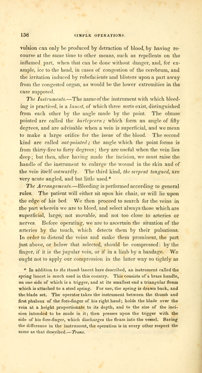 vulsion can only be produced by detraction of blood, by having re- course at the same time to other means, such as repellents on the inflamed part, when that can be done without danger, and, for ex- ample, ice to the head, in cases of congestion of the cerebrum, and the irritation induced by rubefacients and blisters upon a part away from the congested organ, as would be the lower extremities in the case supposed. The Instruments.—Thenameofthe instrument with which bleed- ing is practised, is a lancet, of which three sorts exist, distinguished from each other by the angle made by the point. The obtuse pointed are called the barleycorn; which form an angle of fifty degrees, and are advisable when a vein is superficial, and we mean to make a large orifice for the issue of the blood. The second kind are called oat-pointed; the angle which the point forms is from thirty-five to forty degrees; they are useful when the vein lies deep; but then, after having made the incision, we must raise the handle of the instrument to enlarge the wound in the skin and of the vein itself outwardly. The third kind, the serpent tongued, are very acute angled, and but little used.* The Arrangements.—Bleeding is performed according to general rules. The patient will either sit upon his chair, or will lie upon the edge of his bed. We then proceed to search for the veins in the part wherein we are to bleed, and select always those which are superficial, large, not movable, and not too close to arteries or nerves. Before operating, we are to ascertain the situation of the arteries by the touch, which detects them by their pulsations. In order to distend the veins and make them prominent, the part just above, or below that selected, should be compressed: by the finger, if it is the jugular vein, or if in a limb by a bandage. We ought not to apply our compression in the latter way so tightly as * In addition to the thumb lancet here described, an instrument called the spring lancet is much used in this country. This consists of a brass handle, on one side of which is a trigger, and at its smallest end a triangular fleam which is attached to a steel spring. For use, the spring is drawn back, and the blade set. The operator takes the instrument between the thumb and first phalanx of the fore-finger of his right hand; holds the blade over the vein at a height proportionate to its depth, and to the size of the inci- sion intended to be made in it; then presses upon the trigger with the sido of his fore-finger, which discharges the fleam into the vessel. Saving the difference in the instrument, the operation is in every other respect the same as that described.— Trans.