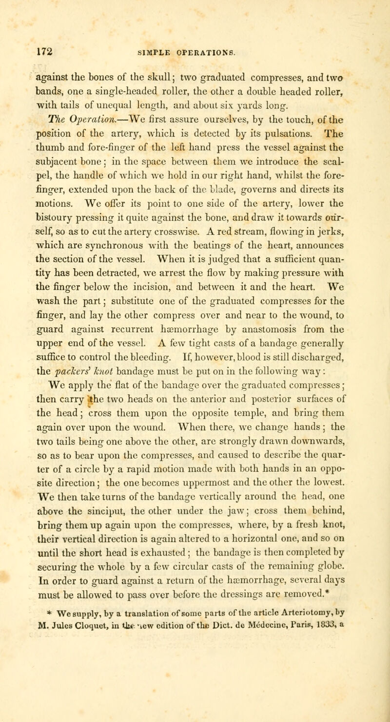 against the bones of the skull; two graduated compresses, and two bands, one a single-headed roller, the other a double headed roller, with tails of unequal length, and about six yards long. The Operation.—We first assure ourselves, by the touch, of the position of the artery, which is detected by its pulsations. The thumb and fore-finger of the left hand press the vessel against the subjacent bone; in the space between them Ave introduce the scal- pel, the handle of which we hold in our right hand, whilst the fore- finger, extended upon the back of the blade, governs and directs its motions. We offer its point to one side of the artery, lower the bistoury pressing it quite against the bone, and draw it towards our- self, so as to cut the artery crosswise. A red stream, flowing in jerks, which are synchronous with the beatings of the heart, announces the section of the vessel. When it is judged that a sufficient quan- tity has been detracted, we arrest the flow by making pressure with the finger below the incision, and between it and the heart. We wash the part; substitute one of the graduated compresses for the finger, and lay the other compress over and near to the wound, to guard against recurrent haemorrhage by anastomosis from the upper end of the vessel. A few tight casts of a bandage generally suffice to control the bleeding-. If, however, blood is still discharged, the packers' knot bandage must be put on in the following way : We apply the flat of the bandage over the graduated compresses; then carry jthe two heads on the anterior and posterior surfaces of the head; cross them upon the opposite temple, and bring them again over upon the wound. When there, we change hands ; the two tails being one above the other, are strongly drawn downwards, so as to bear upon the compresses, and caused to describe the quar- ter of a circle by a rapid motion made with both hands in an oppo- site direction; the one becomes uppermost and the other the lowest. We then take turns of the bandage vertically around the head, one above the sinciput, the other under the jaw; cross them behind, bring them up again upon the compresses, where, by a fresh knot, their vertical direction is again altered to a horizontal one, and so on until the short head is exhausted ; the bandage is then completed by securing the whole by a few circular casts of the remaining globe. In order to guard against a return of the haemorrhage, several days must be allowed to pass over before the dressings are removed.* * Wc supply, by a translation of some parts of the article Artcriotomy,by M. Jules Cloquet, in U^ -^w edition of the Diet, de Mudecine, Paris, 1833, a