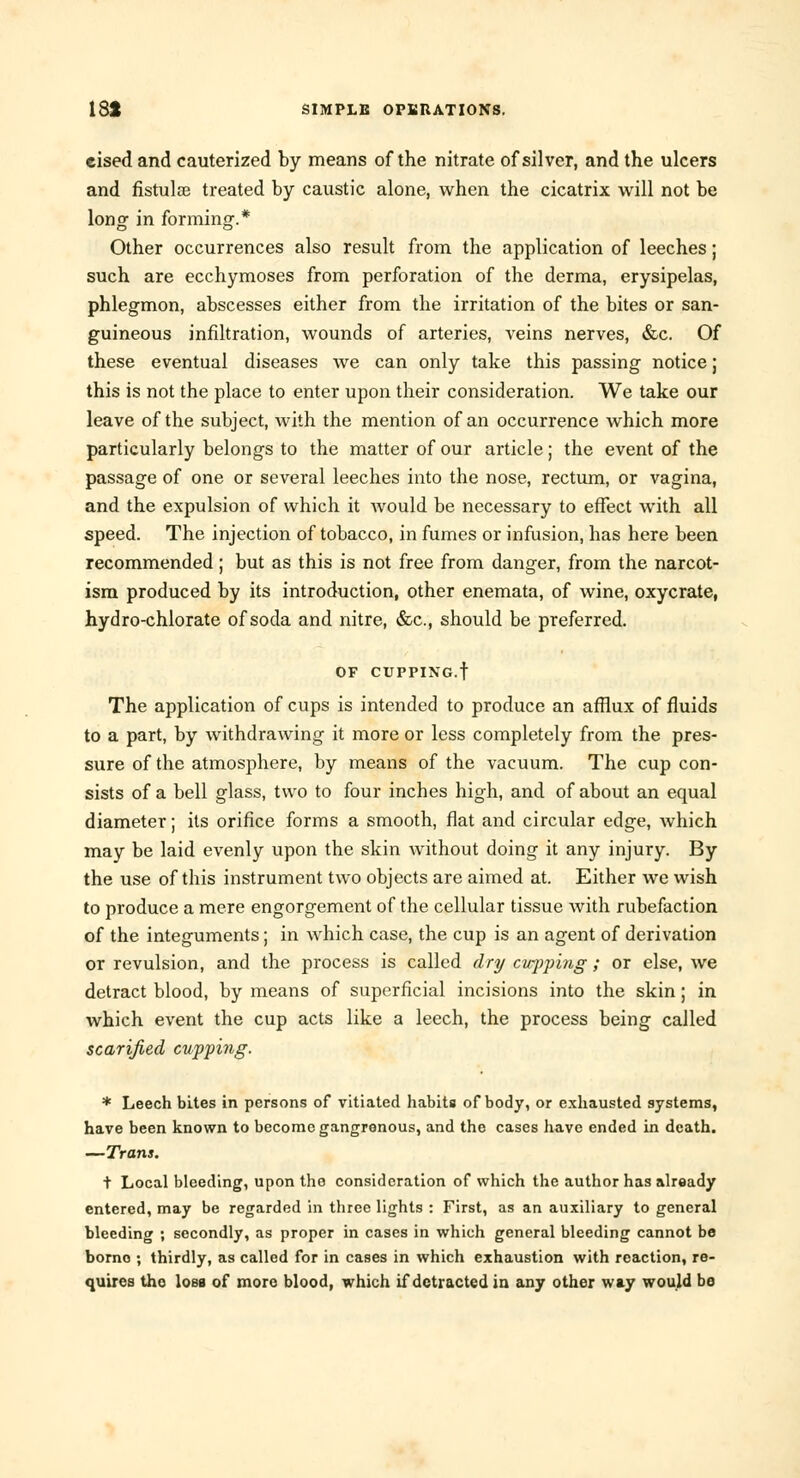 eised and cauterized by means of the nitrate of silver, and the ulcers and fistulas treated by caustic alone, when the cicatrix will not be long in forming.* Other occurrences also result from the application of leeches; such are ecchymoses from perforation of the derma, erysipelas, phlegmon, abscesses either from the irritation of the bites or san- guineous infiltration, wounds of arteries, veins nerves, &c. Of these eventual diseases we can only take this passing notice j this is not the place to enter upon their consideration. We take our leave of the subject, with the mention of an occurrence which more particularly belongs to the matter of our article; the event of the passage of one or several leeches into the nose, rectum, or vagina, and the expulsion of which it would be necessary to effect with all speed. The injection of tobacco, in fumes or infusion, has here been recommended; but as this is not free from danger, from the narcot- ism produced by its introduction, other enemata, of wine, oxycrate, hydro-chlorate of soda and nitre, &c, should be preferred. OF CUPPING.f The application of cups is intended to produce an afflux of fluids to a part, by withdrawing it more or less completely from the pres- sure of the atmosphere, by means of the vacuum. The cup con- sists of a bell glass, two to four inches high, and of about an equal diameter; its orifice forms a smooth, flat and circular edge, which may be laid evenly upon the skin without doing it any injury. By the use of this instrument two objects are aimed at. Either we wish to produce a mere engorgement of the cellular tissue with rubefaction of the integuments; in which case, the cup is an agent of derivation or revulsion, and the process is called dry cupping ; or else, we detract blood, by means of superficial incisions into the skin; in which event the cup acts like a leech, the process being called scarified cupping. * Leech bites in persons of vitiated habits of body, or exhausted systems, have been known to become gangrenous, and the cases have ended in death. —Trans. t Local bleeding, upon the consideration of which the author has already entered, may be regarded in three lights : First, as an auxiliary to general bleeding ; secondly, as proper in cases in which general bleeding cannot bo borno ; thirdly, as called for in cases in which exhaustion with reaction, re- quires the Iobb of more blood, which if detracted in any other way would bo