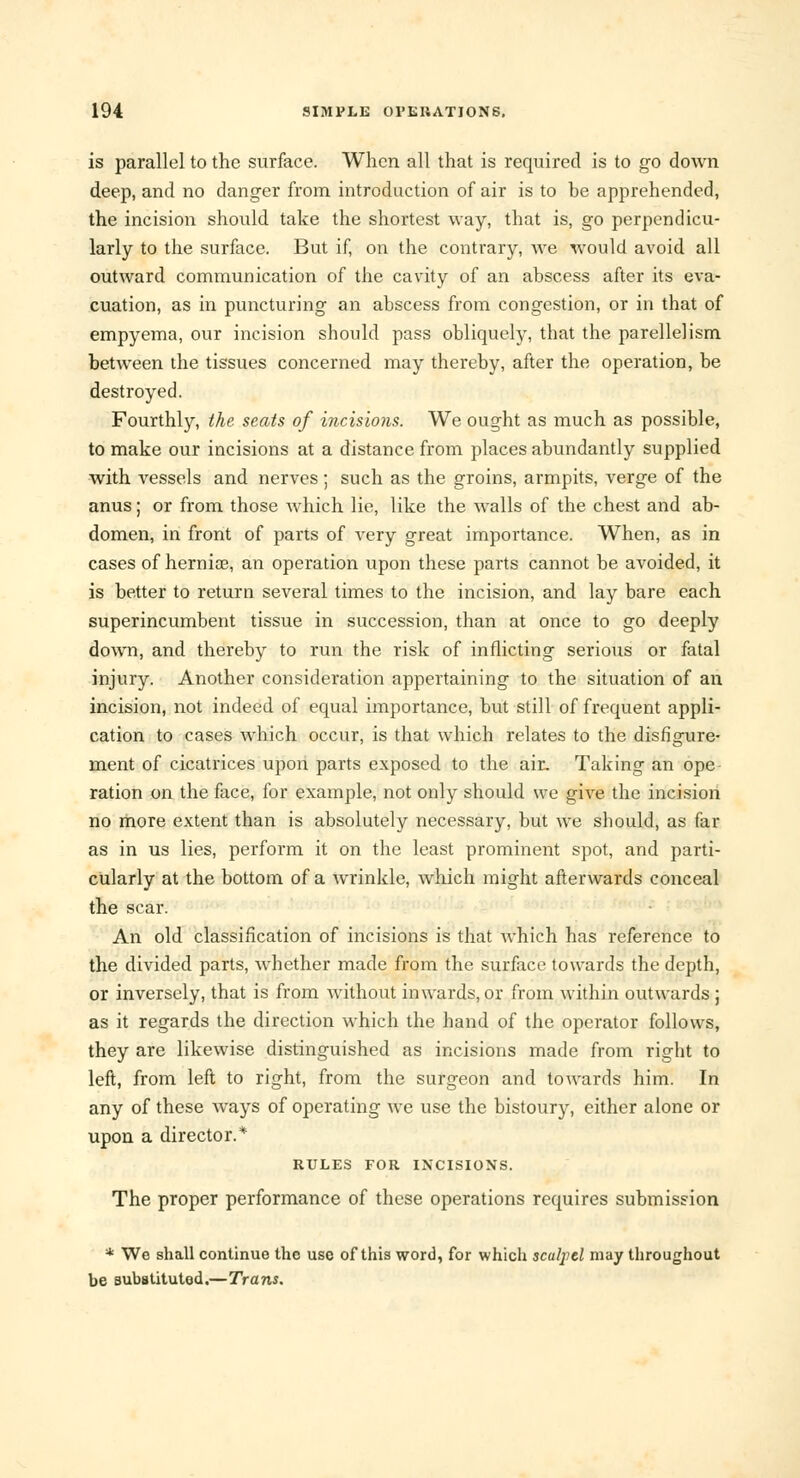 is parallel to the surface. When all that is required is to go down deep, and no danger from introduction of air is to be apprehended, the incision should take the shortest way, that is, go perpendicu- larly to the surface. But if, on the contrary, we would avoid all outward communication of the cavity of an abscess after its eva- cuation, as in puncturing an abscess from congestion, or in that of empyema, our incision should pass obliquely, that the parellelism between the tissues concerned may thereby, after the operation, be destroyed. Fourthly, the. seats of incisions. We ought as much as possible, to make our incisions at a distance from places abundantly supplied with vessels and nerves; such as the groins, armpits, verge of the anus; or from those which lie, like the walls of the chest and ab- domen, in front of parts of very great importance. When, as in cases of hernia?, an operation upon these parts cannot be avoided, it is better to return several times to the incision, and lay bare each superincumbent tissue in succession, than at once to go deeply down, and thereby to run the risk of inflicting serious or fatal injury. Another consideration appertaining to the situation of an incision, not indeed of equal importance, but still of frequent appli- cation to cases which occur, is that which relates to the disfigure- ment of cicatrices upon parts exposed to the air. Taking an ope ration on the face, for example, not only should we give the incision no more extent than is absolutely necessary, but we should, as far as in us lies, perform it on the least prominent spot, and parti- cularly at the bottom of a wrinkle, which might afterwards conceal the scar. An old classification of incisions is that which has reference to the divided parts, whether made from the surface towards the depth, or inversely, that is from without inwards, or from within outwards ; as it regards the direction which the hand of the operator follows, they are likewise distinguished as incisions made from right to left, from left to right, from the surgeon and towards him. In any of these Ways of operating we use the bistoury, either alone or upon a director.* RULES FOR INCISIONS. The proper performance of these operations requires submission * We shall continue the use of this word, for which scalpel may throughout be substituted.—Trans.