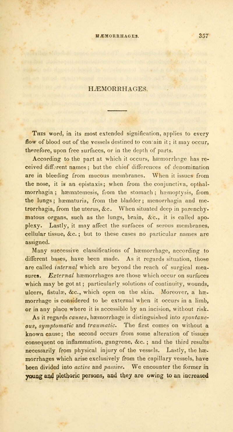 HEMORRHAGES. This word, in its most extended signification, applies to every flow of blood out of the vessels destined to conain it; it may occur, therefore, upon free surfaces, or in the depth of parts. According to the part at which it occurs, haemorrhage has re- ceived different names ; but the chief differences of denomination are in bleeding from mucous membranes. When it issues from the nose, it is an epistaxis; when from the conjunctiva, opthal- morrhagia ; haematemesis, from the stomach ; haemoptysis, from the lungs; haematuria, from the bladder; monorrhagia and me- trorrhagia, from the uterus, &c. When situated deep in parenchy- matous organs, such as the lungs, brain, &c, it is called apo- plexy. Lastly, it may affect the surfaces of serous membranes, cellular tissue, &c.; but to these cases no particular names are assigned. Many successive classifications of haemorrhage, according to different bases, have been made. As it regards situation, those are called internal which are beyond the reach of surgical mea- sures. External haemorrhages are those which occur on surfaces which may be got at; particularly solutions of continuity, wounds, ulcers, fistula?, &c, which open on the skin. Moreover, a hae- morrhage is considered to be external when it occurs in a limb, or in any place where it is accessible by an incision, without risk. As it regards causes, haemorrhage is distinguished into spontane- ous, symptomatic and traumatic. The first comes on without a known cause; the second occurs from some alteration of tissues consequent on inflammation, gangrene, &c. ; and the third results necessarily from physical injury of the vessels. Lastly, the hae- morrhages which arise exclusively from the capillary vessels, have been divided into active and passive. We encounter the former in young and plethoric persons, and they are owing to an increased