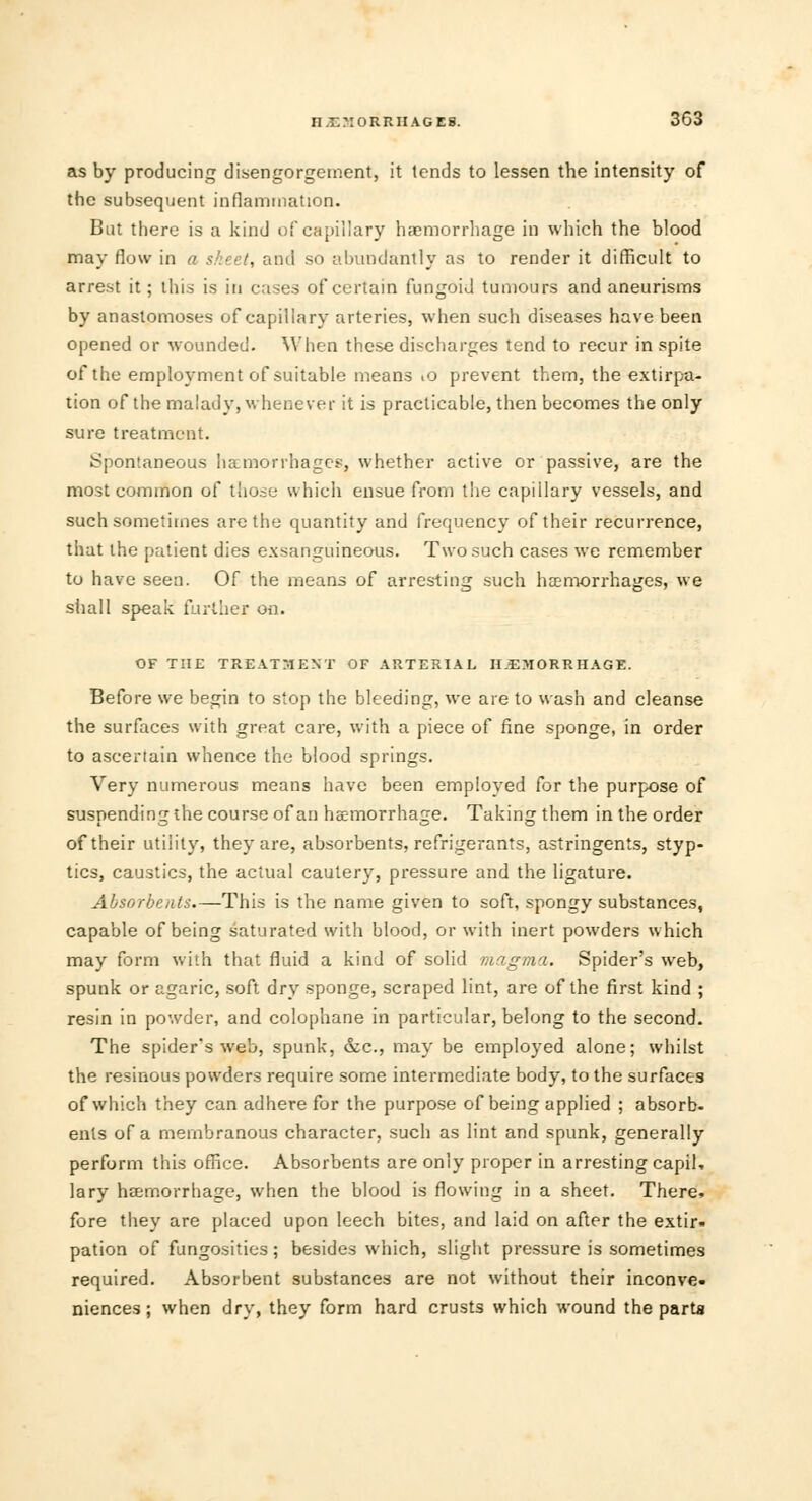 as by producing disengorgement, it lends to lessen the intensity of the subsequent inflammation. But there is a kind of capillary haemorrhage in which the blood may flow in a sheet, and so abundantly as to render it difficult to arrest it; this is in cases of certain fungoid tumours and aneurisms by anastomoses of capillary arteries, when such diseases have been opened or wounded. When these discharges tend to recur in spite of the employment of suitable means .o prevent them, the extirpa- tion of the malady, whenever it is practicable, then becomes the only sure treatment. Spontaneous haemorrhages, whether active or passive, are the most common of those which ensue from the capillary vessels, and such sometimes are the quantity and frequency of their recurrence, that the patient dies exsanguineous. Two such cases we remember to have seen. Of the means of arresting such haemorrhages, we shall speak further on. OF THE TREATMENT OF ARTERIAL HEMORRHAGE. Before we begin to stop the bleeding, we are to wash and cleanse the surfaces with great care, with a piece of fine sponge, in order to ascertain whence the blood springs. Very numerous means have been employed for the purpose of suspending the course of an haemorrhage. Taking them in the order of their utility, they are, absorbents, refrigerants, astringents, styp- tics, caustics, the actual cautery, pressure and the ligature. Absorbents.—This is the name given to soft, spongy substances, capable of being saturated with blood, or with inert powders which may form with that fluid a kind of solid magma. Spider's web, spunk or agaric, soft dry sponge, scraped lint, are of the first kind ; resin in powder, and colophane in particular, belong to the second. The spider's web, spunk, &c., may be employed alone; whilst the resinous powders require some intermediate body, to the surfaces of which they can adhere for the purpose of being applied ; absorb- ents of a membranous character, such as lint and spunk, generally perform this office. Absorbents are only proper in arresting capil, lary haemorrhage, when the blood is flowing in a sheet. There, fore they are placed upon leech bites, and laid on after the extir- pation of fungosities; besides which, slight pressure is sometimes required. Absorbent substances are not without their inconve- niences ; when dry, they form hard crusts which wound the parta