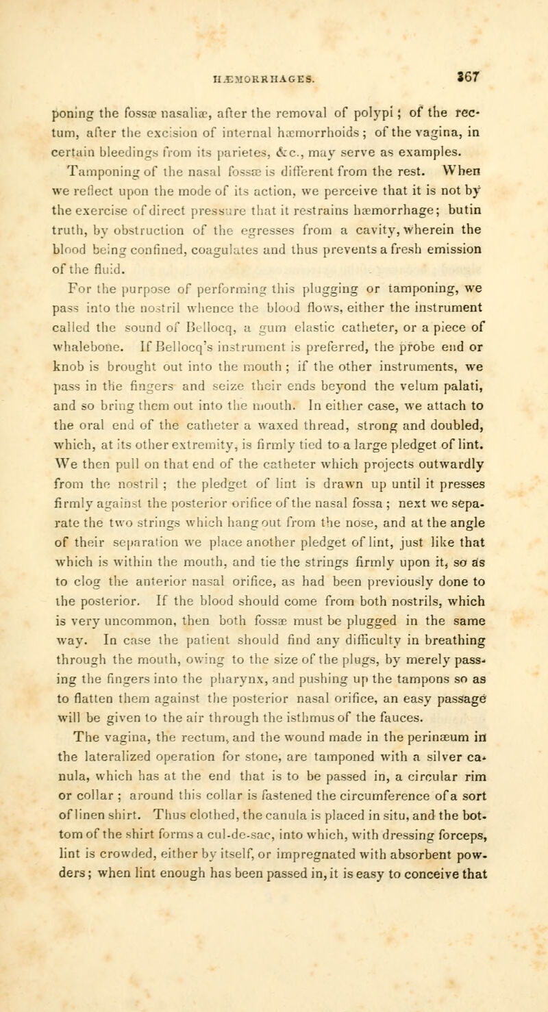 poning the fossae nasalise, after the removal of polypi; of the rec- tum, after the excision of internal haemorrhoids; of the vagina, in certain bleedings from its parietes, &c, may serve as examples. Tamponing of the nasal fossae is different from the rest. When we reilect upon the mode of its action, we perceive that it is not by the exercise of direct pressure that it restrains haemorrhage; butin truth, by obstruction of the egresses from a cavity, wherein the blood being confined, coagulates and thus prevents a fresh emission of the fluid. For the purpose of performing this plugging or tamponing, we pass into the nostril whence the blood flows, either the instrument called the sound of Bellocq, a gum elastic catheter, or a piece of whalebone. If Bellocq's instrument is preferred, the probe end or knob is brought out into the mouth ; if the other instruments, we pass in the fingers and seize their ends beyond the velum palati, and so bring them out into the mouth. In either case, we attach to the oral end of the catheter a waxed thread, strong and doubled, which, at its other extremity, is firmly tied to a large pledget of lint. We then pull on that end of the catheter which projects outwardly from the nostril ; the pledget of lint is drawn up until it presses firmly against the posterior orifice of the nasal fossa ; next we sepa- rate the two strings which hangout from the nose, and at the angle of their separation we place another pledget of lint, just like that which is within the mouth, and tie the strings firmly upon it, so as to clog the anterior nasal orifice, as had been previously done to the posterior. If the blood should come from both nostrils, which is very uncommon, then both fossae must be plugged in the same way. In case the patient should find any difficulty in breathing through the mouth, owing to the size of the plugs, by merely pass- ing the fingers into the pharynx, and pushing up the tampons so as to flatten them against the posterior nasal orifice, an easy passage will be given to the air through the isthmus of the fauces. The vagina, the rectum, and the wound made in the perinasum in the lateralized operation for stone, are tamponed with a silver ca- nula, which has at the end that is to be passed in, a circular rim or collar ; around this collar is fastened the circumference of a sort of linen shirt. Thus clothed, the canula is placed in situ, and the bot- tom of the shirt forms a cul-de-sac, into which, with dressing forceps, lint is crowded, either by itself, or impregnated with absorbent pow- ders ; when lint enough has been passed in, it is easy to conceive that