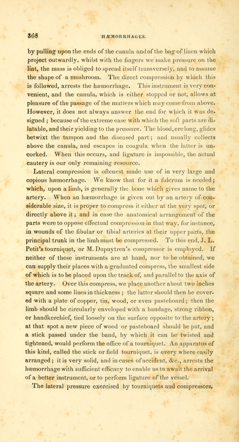 by pulling upon the ends of the canula and of the bag of linen which project outwardly, whilst with the fingers we make pressure on the lint, the mass is obliged to spread itself transversely, and to assume the shape of a mushroom. The direct compression by which this is followed, arrests the haemorrhage. This instrument is very con- venient, and the canula, which is either stopped or not, allows at pleasure of the passage of the matters which may come from above. However, it does not always answer the end for which it was de- signed ; because of the extreme ease with which the soft parts are di- latable, and their yielding to the pressure. The blood,ere long, glides betwixt the tampon and the diseased part; and usually collects above the canula, and escapes in coagula when the latter is un- corked. When this occurs, and ligature is impossible, the actual cautery is our only remaining resource. Lateral compression is oftenest made use of in very large and copious haemorrhage. We know that for it a fulcrum is needed; which, upon a limb, is generally the bone which gives name to the artery. When an haemorrhage is given out by an artery of con- siderable size, it is proper to compress it either at the very spot, or directly above it; and in case the anatomical arrangement of the parts v/ere to oppose effectual compression in that way, for instance, in wounds of the fibular or tibial arteries at their upper parts, the principal trunk in the limb must be compressed. To this end, J. L. Petit's tourniquet, or M. Dupuytren's compressor is employed. If neither of these instruments are at hand, nor to be obtained, we can supply their places with a graduated compress, the smallest side of which is to be placed upon the track of, and parallel to the axis of the artery. Over this compress, we place another about two inches square and some lines in thickness ; the latter should then be cover- ed with a plate of copper, tin, wood, or even pasleboard; then the limb should be circularly enveloped with a bandage, strong ribbon, or handkerchief, tied loosely on the surface opposite to the artery; at that spot a new piece of wood or pasteboard should be put, and a stick passed under the band, by which it can be twisted and tightened, would perform the office of a tourniquet. An apparatus of this kind, called the stick or field tourniquet, is every where easily arranged ; it is very solid, and in cases of accident, &c., arrests the haemorrhage with sufficient efficacy to enable us to await the arrival of a better instrument, or to perform ligature of the vessel. The lateral pressure exercised by tourniquets and compressors,