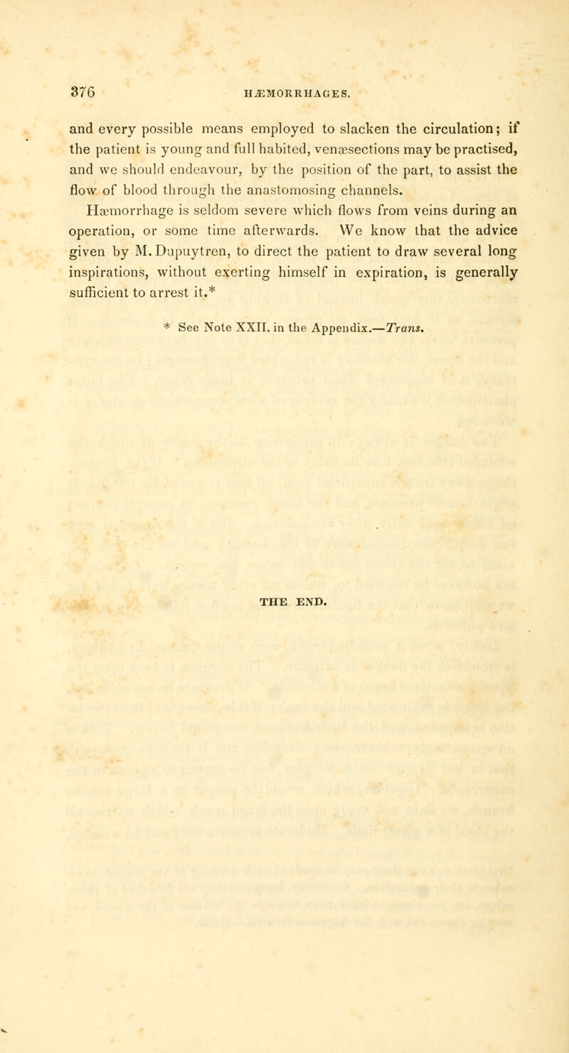 and every possible means employed to slacken the circulation; if the patient is young and full habited, venisections may be practised, and we should endeavour, by the position of the part, to assist the flow of blood through the anastomosing channels. Haemorrhage is seldom severe which flows from veins during an operation, or some time afterwards. We know that the advice given by M. Dupuytren, to direct the patient to draw several long inspirations, without exerting himself in expiration, is generally sufficient to arrest it.* * See Note XXII. in the Appendix.—Trans. THE END.