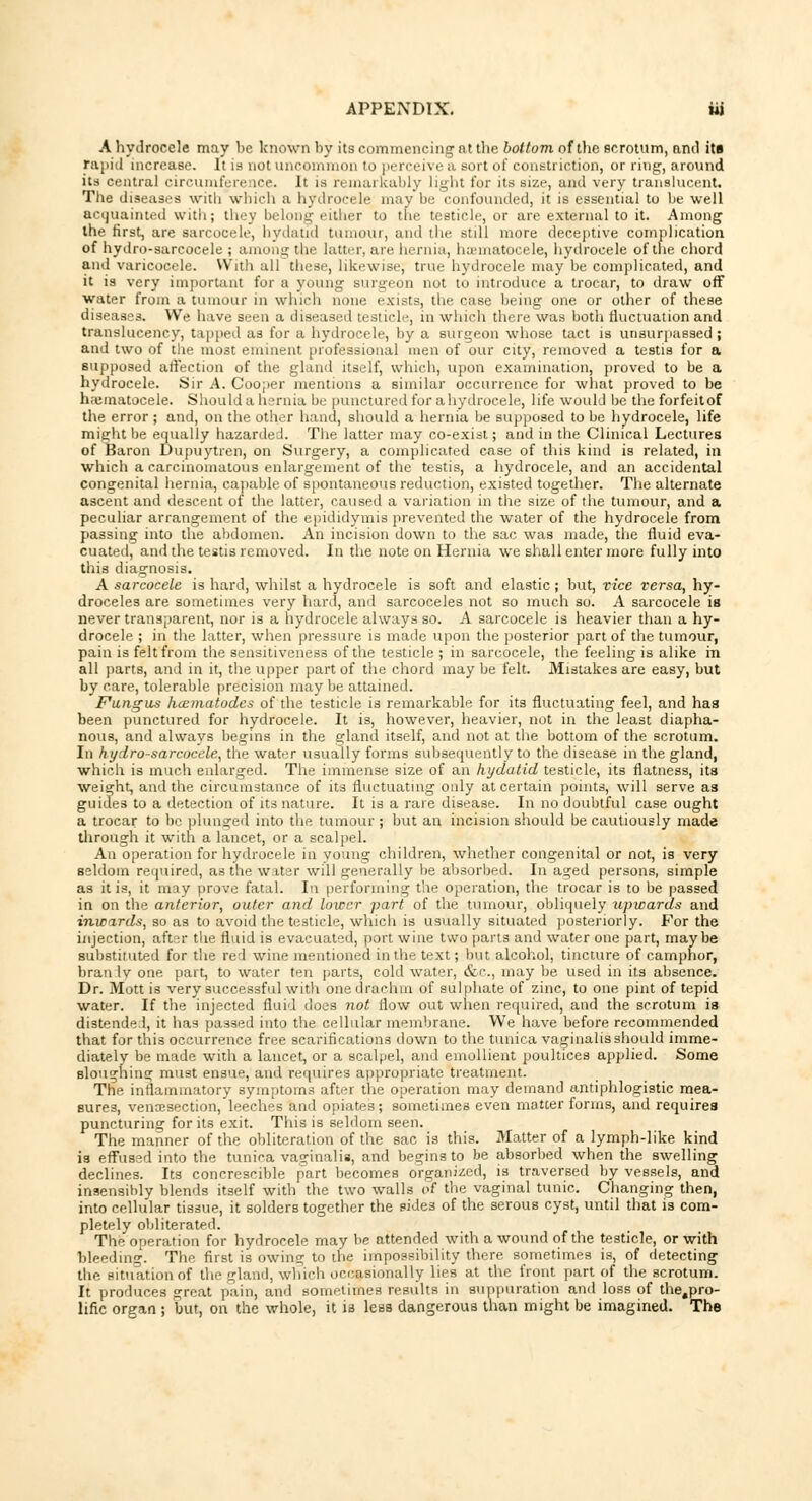 A hydrocele may be known by its commencing at the bottom of the scrotum, anil its rapid increase. It is not uncommon to perceive a sort of constriction, or ring, around its central circumfere ice. It is remarkably light for its size, and very translucent. The diseases with which a hydrocele may be confounded, it is essential to be well acquainted with; they belong either to the testicle, or are external to it. Among the first, are aarcocele, hydatid tumour, and the still more deceptive complication of hydro-sarcocele ; among the latter, are hernia, hematocele, hydrocele of the chord and varicocele. With all these, likewise, true hydrocele may be complicated, and it is very important for a young surgeon not to introduce a trocar, to draw off water from a tumour in which none exists, the case being one or other of these diseases. We have seen a diseased testicle, in which there was both fluctuation and translucency, tapped as for a hydrocele, by a surgeon whose tact is unsurpassed ; and two of the most eminent professional men of our city, removed a testis for a supposed affection of the gland itself, which, upon examination, proved to be a hydrocele. Sir A. Cooper mentions a similar occurrence for what proved to be hematocele. Should a hernia be punctured for a hydrocele, life would be the forfeitof the error ; and, on the other hand, should a hernia be supposed to be hydrocele, life might be equally hazarded. The latter may co-exist; and in the Clinical Lectures of Baron Dupuytren, on Surgery, a complicated case of this kind is related, in which a carcinomatous enlargement of the testis, a hydrocele, and an accidental congenital hernia, capable of spontaneous reduction, existed together. The alternate ascent and descent of the latter, caused a variation in the size of the tumour, and a peculiar arrangement of the epididymis prevented the water of the hydrocele from passing into the abdomen. An incision down to the sac was made, the fluid eva- cuated, and the testis removed. In the note on Hernia we shall enter more fully into this diagnosis. A sarcocele is hard, whilst a hydrocele is soft and elastic ; but, vice versa, hy- droceles are sometimes very hard, and sarcoceles not so much so. A sarcocele is never transparent, nor is a hydrocele always so. A sarcocele is heavier than a hy- drocele ; in the latter, when pressure is made upon the posterior part of the tumour, pain is felt from the sensitiveness of the testicle ; in sarcocele, the feeling is alike in all parts, and in it, the upper part of the chord may be felt. Mistakes are easy, but by care, tolerable precision may be attained. Fungus hoematodes of the testicle is remarkable for its fluctuating feel, and has been punctured for hydrocele. It is, however, heavier, not in the least diapha- nous, and always begins in the gland itself, and not at the bottom of the scrotum. In hydro-sarcocele, the water usually forms subsequently to the disease in the gland, which is much enlarged. The immense size of an hydatid testicle, its flatness, its weight, and the circumstance of its fluctuating only at certain points, will serve as guides to a detection of its nature. It is a rare disease. In no doubtful case ought a trocar to be plunged into the tumour ; but an incision should be cautiously made through it with a lancet, or a scalpel. An operation for hydrocele in young children, whether congenital or not, is very seldom required, as the water will generally be absorbed. In aged persons, simple as it is, it may prove fatal. In performing the operation, the trocar is to be passed in on the anterior, outer and lower part of the tumour, obliquely upwards and inwards, so as to avoid the testicle, which is usually situated posteriorly. For the injection, after the fluid is evacuated, port wine two parts and water one part, maybe substituted for the red wine mentioned in the text; but alcohol, tincture of camphor, bran Iv one part, to water ten parts, cold water, &c, may be used in its absence. Dr. Mott is very successful with one drachm of sulphate of zinc, to one pint of tepid water. If the injected fluid does not flow out when required, and the scrotum is distended, it lias passed into the cellular membrane. We have before recommended that for this occurrence free scarifications down to the tunica vaginalis should imme- diately be made with a lancet, or a scalpel, and emollient poultices applied. Some sloughing must ensue, and requires appropriate treatment. The inflammatory symptoms after the operation may demand antiphlogistic mea- sures, venisection, leeches and opiates; sometimes even matter forms, and requires puncturing for its exit. This is seldom seen. The manner of the obliteration of the sac is this. Matter of a lymph-like kind is effused into the tunica vaginalis, and begins to be absorbed when the swelling declines. Its concrescible part becomes organized, is traversed by vessels, and insensibly blends itself with the two walls of the vaginal tunic. Changing then, into cellular tissue, it solders together the sides of the serous cyst, until that is com- pletely obliterated. The operation for hydrocele may be attended with a wound of the testicle, or with bleeding. The first is owing to the impossibility there sometimes is, of detecting the situation of the gland, which occasionally lies at the front part of the scrotum. It produces great pain, and sometimes results in suppuration and loss of the,pro- lific organ ; but, on the whole, it ia less dangerous than might be imagined. The