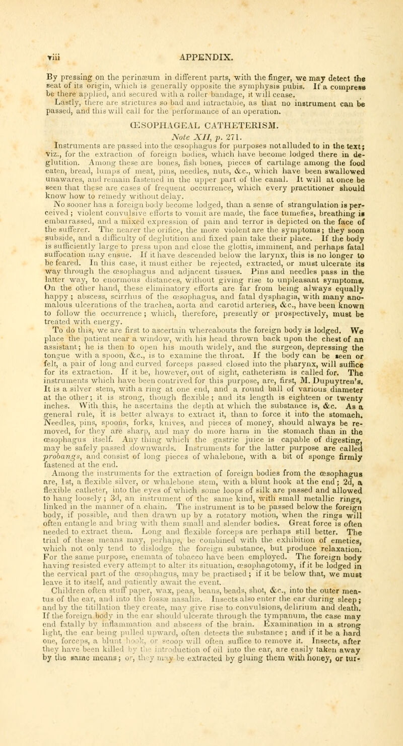 By pressing on the perinceum in different parts, with the finger, we may detect the Beat of its origin, which is generally opposite the symphysis pubis. If a compress be there applied, and secured \\ ith a roller bandage, it will cease. Lastly, thru: are strictures so bad and intractable, as that no instrument can be passed, and tins will call for the performance of an operation. OESOPHAGEAL CATHETERISM. Nate XII, p. 271. Instruments are passed into the oesophagus for purposes notalluded to in the text; viz., for the extraction of foreign bodies, which have become lodged there in de- glutition. Among these are bones, fish bones, pieces of cartilage among the food eaten, bread, lumps of meat, pins, needles, nuts, &c, which have been swallowed unawares, and remain fastened in the upper part of the canal. It will at once be seen that these are cases of frequent occurrence, which every practitioner should know how to remedy without delay. No sooner has a foreign body become lodged, than a sense of strangulation is per- ceived ; violent convulsive efforts to vomit are made, the face tumefies, breathing is embairassed, and a mixed expression of pain and terror is depicted on the face of the sufferer. The nearer the orifice, the more violent are the symptoms; they soon subside, and a difficulty of deglutition and fixed pain take their place. If the body is sufficiently large to press upon and close the glottis, imminent, and perhaps fatal suffocation may ensue. If it have descended below the larynx, this is no longer to he feared. In this case, it must either be rejected, extracted, or must ulcerate its way through the oesophagus and adjacent tissues. Pins and needles pass in the latter way, to enormous distances, without giving rise to unpleasant symptoms. On the other hand, these eliminatory efforts are far from being always equally happy ; abscess, scirrhus of the oesophagus, and fatal dysphagia, with many ano- malous ulcerations of the trachea, aorta and carotid arteries, &c, have been known to follow the occurrence; which, therefore, presently or prospectively, must be treated with energy. To do this, we are first to ascertain whereabouts the foreign body is lodged. We place the patient near a window, with his head thrown back upon the chest of an assistant; he is then to open his mouth widely, and the surgeon, depressing the tongue with a spoon, &c, is to examine the throat. If the body can be «een or felt, a pair of long and curved forceps passed closed into the pharynx, will suffice for its extraction. If it be, however, out of sight, catheterism is called for. The instruments winch have been contrived for this purpose, are, first, M. Dupuytren's. It is a silver stem, with a ring at one end, and a round ball of various diameter at the other; it is strong, though flexible; and its length is eighteen or twenty inches. With this, he ascertains the depth at which the substance is, &c. As a general rule, it is better always to extract it, than to force it into the stomach. Needles, pins, spoons, forks, knives, and pieces of money, should always be re- moved, for they are sharp, and may do more harm in the stomach than in the oesophagus itself. Any thing which the gastric juice is capable of digesting, may be safely passed downwards. Instruments for the latter purpose are called ■probangs, and consist of long pieces of whalebone, with a bit of sponge firmly fastened at the end. Among the instruments for the extraction of foreign bodies from the oesophagus are, 1st, a flexible silver, or whalebone stem, with a blunt hook at the end; 2d, a flexible catheter, into the eyes of which some loops of silk are passed and allowed to hang loosely; 3d, an instrument of the same kind, with small metallic rings, linked in the manner of a chain. The instrument is to be passed below the foreign body, if possible, and then drawn up by a rotatory motion, when the rings will often entangle and bring with them small and slender bodies. Great force is often neede 1 to extract them. Long and flexible forceps are perhaps still better. The trial of these means may, perhaps* be combined with the exhibition of emetics, which not only tend to dislodge the foreign substance, but produce relaxation. For the same purpose, enemata of tobacco have been employed. The foreign body having resisted every attempt to alter its situation, ossophagotomy, if it be lodged in the cervical part of the oesophagus, may be practised ; if it be below that, we must leave it to itself, and patiently await the event. Children often stun paper, wax, peas, beans, beads, shot, &c, into the outer mea- tus of the ear, and into th saliffl. Insects also enter the ear during sleep; and by the titillation they create, may give rise to convulsions, delirium and death. If the foreign body in the ear should ulcerate through the tympanum, the case may end fatally by inflammation and abscess of the brain. Examination in a strong li'<lit, the ear being | tilled > iward, often detects the substance; and if it be a hard irceps, a blu I hool iop will often suffice to remove it. Insects, after they have been killed by ( inti iduction of oil into the ear, are easily taken away by the same means; or, they majj be extracted by gluing them with honey, or tui-