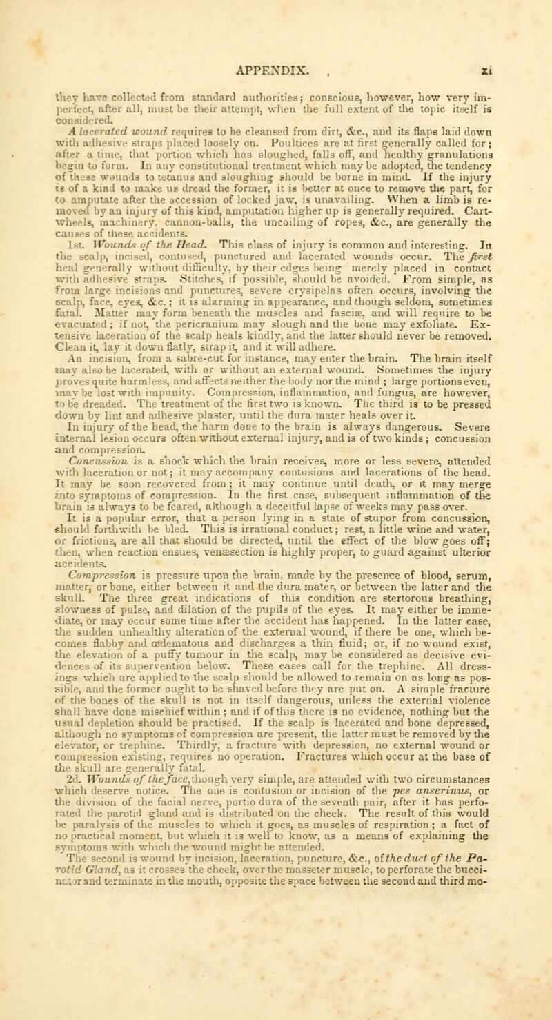 Ihey have collected from standard authorities; conscious, however, how very im- •, after all, must be their attempt, when the full extent of the topic itself is considered. A lacerated wound requires to be cleansed from dirt, &c, and its flaps laid down with adhesive straps placed loosely on. Poultices are at first generally called for ; after a time, that portion which has sloughed, falls oft, and healthy granulations begin to form. In any constitutional treatment which maybe adopted, the tendency of these wounds to tetanus and sloughing should be borne in mind. If the injury is of a kind to make us dread the former, it is better at once to remove the part, for to amputate after the accession of locked jaw, is unavailing. When a limb is re- moved by an injury of this kind, amputation higher up is generally required. Cart- wheels, machinery, cannon-balls, the uncoiling of ropes, &c, are generally the causes of these accidents. 1st. Wounds of the Head. This class of injury is common and interesting. In the scalp, incised, contused, punctured and lacerated wounds occur. The first heal generally without difficulty, by their edges being merely placed in contact with adhesive straps. Stitches, if possible, should be avoided. From simple, as from large incisions and punctures, severe erysipelas often occurs, involving the scalp, face, eyes, &c ; it is alarming in appearance, and though seldom, sometimes fata). Matter may form beneath the muscles and fascia5, and will require to be evacuated ; if not, the pericranium may slough and the bone may exfoliate. Ex- tensive laceration of the scalp heals kindly, and the latter should never be removed. Clean it, lay it down flatly, strap it, and it will adhere. An incision, from a sabre-cut for instance, may enter the brain. The brain itself may also be lacerated, with or without an external wound. Sometimes the injury proves quite harmless, and affects neither the body nor the mind ; large portions even, maybe lost with impunity. Compression, inflammation, and fungus, are however, to be dreaded. The treatment of the first two is known. The third is to be pressed down by lint and adhesive plaster, until the dura mater heals over it. In injury of the head, the harm done to the brain is always dangerous. Severe internal lesion occurs often without external injury, and is of two kinds; concussion and compression. Concussion is a shock which the brain receives, more or less severe, attended with laceration or not; it may accompany contusions and lacerations of the head. It may be soon recovered from; it may continue until death, or it may merge into symptoms of compression. In the first case, subsequent inflammation of the, brain is always to be feared, although a deceitful lapse of weeks may pass over. It is a popular error, that a person lying in a state of stupor from concussion, should forthwith be bled. This is irrational conduct; rest, a little wine and water, or frictions, are all that should be directed, until the effect of the blow goes off; then, when reaction ensues, venisection is highly proper, to guard against ulterior accidents. Compression is pressure upon the brain, made by the presence of blood, serum, matter, or bone, either between it and the dura mater, or between the latter and the skull. The three great indications of this condition are stertorous breathing, slowness of pulse, and dilation of the pupils of the eyes. It may either be imme- diate, or may occur some time after the accident has happened. In the latter case, the sudden unhealthy alteration of the external wound, if diere be one, which be- comes flabby and Edematous and discharges a thin fluid; or, if no wound exist, the elevation of a puffy tumour in the scalp, may be considered as decisive evi- dences of its supervention below. These cases call for the trephine. All dress- ings which are applied to the scalp should be allowed to remain on as long as pos- sible, and the former ought to be shaved before they are put on. A simple fracture of the bones of the skull is not in itself dangerous, unless the external violence shall have done mischief within ; and if of this there is no evidence, nothing but the usual depletion should be practised. If the scalp is lacerated and bone depressed, although no svmptoms of compression are present, the latter must be removed by the elevator, or trephine. Thirdly, a fracture with depression, no external wound or compression existing, requires no operation. Fractures which occur at the base of the skull are generally fatal. 2d. Wounds qftheface,though very simple, are attended with two circumstances which deserve notice. The one is contusion or incision of the pes anserinus, or the division of the facial nerve, portio dura of the seventh pair, after it has perfo- rated the parotid gland and is distributed on the cheek. The result of this would be paralysis of the muscles to which it goes, as muscles of respiration; a fact of no practical moment, but which it is well to know, as a means of explaining the symptoms with which the wound might be attended. The second is wound by incision, laceration, puncture, &c, of the duct of the Pa- rotid Gland, as it crosses the cheek, over the masseter muscle, to perforate the bucci- natorand terminate in the mouth, opposite the space between the second and third mo-
