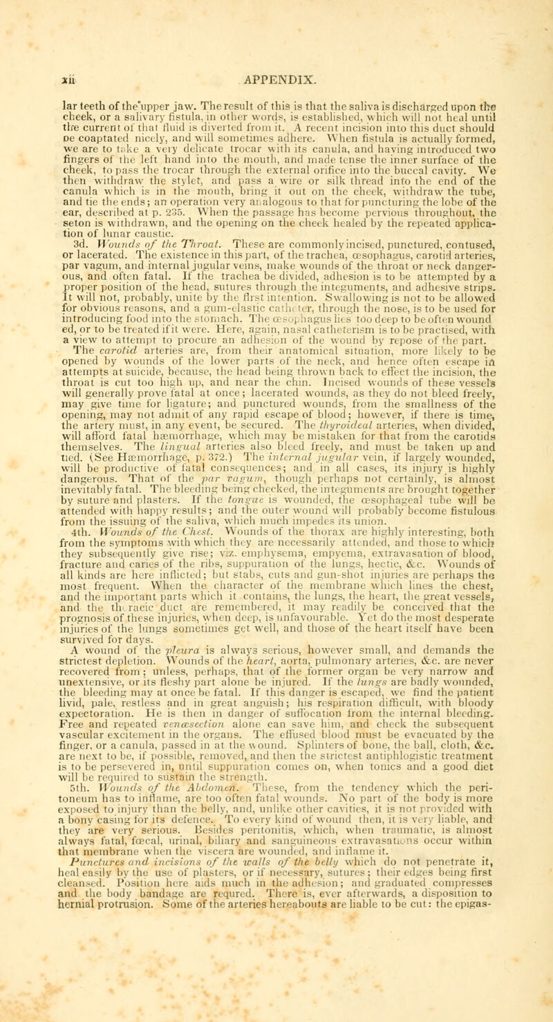 lar teeth of the'upper jaw. The result of this is that the saliva is discharged upon the cheek, or a salivary fistula, in other words, is established, which will not heal until tire current of that rluid is diverted from it. A recent incision into this duct should oe coaptated nicely, and will sometimes adhere. When fistula is actually formed, we are to take a very delicate trocar with it? canula, and having introduced two fingers of the left hand into the mouth, and made tense the inner surface of the cheek, to pass the trocar through the external orifice into the buccal cavity. We then withdraw the stylet, and pass a wire or silk thread into the end of the canula which is in the mouth, bring it out on the cheek, withdraw the tube, and tie the ends; an operation very analogous to that for puncturing the lobe of the ear, described at p. 2-J5. When the passage has become pervious throughout, the seton is withdrawn, and the opening on trie cheek healed by the repeated applica- tion of lunar caustic. 3d. Wounds of the Tltroat. These are commonly incised, punctured, contused, or lacerated. The existence in this part, of the trachea, oesophagus, carotid arteries, par vagum, and internal jugular veins, make wounds of the throat or neck danger- ous, and often fatal. If the trachea be divided, adhesion is to be attempted by a proper position of the head, sutures through the integuments, and adhesive strips. It will not, probably, unite by the first intention. Swallowing is not to be allowed for obvious reasons, and a gum-clastic cathi ter, through the nose, is to be used for introducing food into the stomach. The oesophagus lies too deep to be often wound ed, or to be treated ifit were. Here, again, nasal catheterism is to be practised, with a view to attempt to procure an adhesion of the wound by repose of'he part. The carotid arteries are, from their anatomical situation, more likely to be opened by wounds of the lower parts of the neck, and hence often escape in. attempts at suicide, because, the head being thrown back to effect the incision, the throat is cut too high up, and near the chin. Incised wounds of these vessels will generally prove fatal at once; lacerated wounds, as they do not bleed freely, may give time for ligature; and punctured wounds, from the smallness of the opening, may not admit of any rapid escape of blood; however, if there is time, the artery must, in any event, be secured. The ihyroideal arteries, when divided, will afford fatal haemorrhage, which may be mistaken for that from the carotids themselves. The lingual arteries also bleed freely, and must be taken up and tied. (See Haemorrhage, p. 372.) The internal jugular vein, if largely wounded, will be productive of fatal consequences; and in all cases, its injury is highly dangerous. That of the par tagum, though perhaps not certainly, is almost inevitably fatal. The bleeding being checked, the integuments are brought together by suture and plasters, li' the tongue is wounded, the oesophageal tube will be. attended with happy results; and the outer wound will probably become fistulous from the issuing of the saliva, which much impedes its union. 4th. IVounds of the Chest. Wounds of the thorax are highly interesting, both from the symptoms with which they are necessarily attended, and those towhich they subsequently give rise; v./.. emphysema, empyema, extravasation of blood, fracture and caries of the ribs, suppuration of the lungs, hectic, &c. Wounds of all kinds are here inflicted; but stabs, cuts and gun-shot injuries are perhaps the most frequent. When the character of the membrane which lines the chest, and the important parts which it contains, the lungs, the heart, the great vessels, and the thi racic duct are remembered, it may readily be conceived that the prognosis of these injuries, when deep, is unfavourable. Yet do the most desperate injuries of the lungs sometimes get well, and those of the heart itself have been survived for days. A wound of the pleura is always serious, however small, and demands the strictest depletion. Wounds of the heart, aorta, pulmonary arteries, &c. are never recovered from ; unless, perhaps, that of the former organ be very narrow and unextensiye, or its fleshy part alone be injured. If the lungs are badly wounded, the bleeding may at once be fatal. If this danger is escaped, we find the patient livid, pale, restless and in great anguish; his respiration difficult, with bloody expectoration. He is then in danger of suffocation irom the internal bleeding. Free and repeated oencesection alone can save him, and check the subsequent vascular excitement in the organs. The effused blood must be evacuated by the finger, or a canula, passed in at the w ound. Splinters of bone, the ball, cloth, &c. are next to be, if possible, removed, and then the strictest antiphlogistic treatment is to be persevered in, until suppuration comes on, when tonics and a good diet will be required to sustain the str< n 5th. Wounds of the Abdomen. These, from the tendency which the peri- toneum has to inflame, are too often fatal wounds. No part of the body is more exposed to injury than the belly, and, unlike other cavities, it is n led with a bony casing for its defence. To every kind of wound then, it is v< ry liable, and they are very serious. Besides peritonitis, which, when traumatic, is almost always fatal; faecal, urinal, biliary and sanguineous extravasations occur within that membrane when the viscera are wounded, and inflame it. Punctata and incisions of Ike trails of the belly which do not penetrate it, heal easily by the use of plasters, or if necessary, sutures; their edges being first clean.-ed. Position here aids much in the adhesion; and graduated compresses and the body bandage are requred. There is, ever afterwards, a disposition to hernial protrusion. Some of the arteries hereabouts are liable to be cut: theepigas-