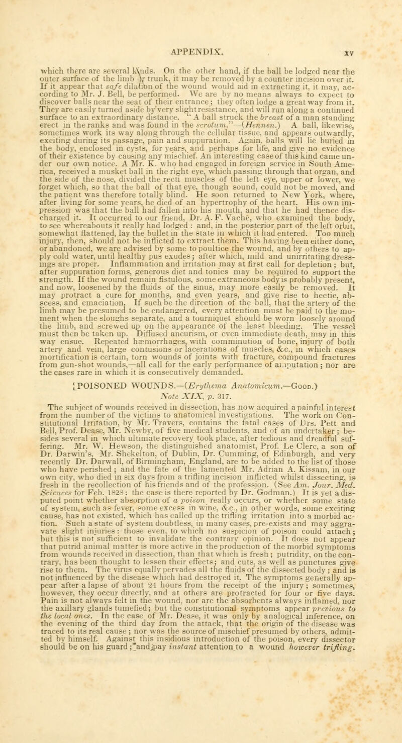 which there arc several kVads. On the other hand, if the hall be lodged near the outer surface of the limb ),•• trunk, it may be removed by a counter incision over it. If it appear that safe dilution of the wound would aid in extracting it. it may, ac- cording to Mr. J. Bell, be performed. Wo are by no means always to expect to discover balls near the seat of their entrance; they often lodge a great way from it. They are easily turned aside by'very slight resistance, and will run along a continued surface to an extraordinary distance.  A ball struck the breast of a man standing erect in the ranks and was found in the scrotum.—[Hennen.) A ball, likewise, sometimes work its way along through the cellular tissue, and appears outwardly, exciting during its passage, pain and suppuration. Again, balls will lie buried in the body, enclosed in cysts, for years, and perhaps for life, and give no evidence of their existence by causing any mischief. An interesting case of this kind came un- der our own notice. A Mr. K. who had engaged in foreign service in South Ame- rica, received a musket ball in the right eye, which passing through that organ, and the side of the nose, divided the recti muscles of the left eye, upper or lower, we forget which, so that the ball of that eye, though sound, could not be moved, and the patient was therefore totallv blind. He soon returned to New York, where, after living for some years, he died of an hypertrophy of the heart. His own im- pression was that the ball had fallen into his mouth, and that he had thence dis- charged it. It occurred to our friend, Dr. A. F. Vacht, who examined the body, to see whereabouts it really had lodged : and, in the posterior part of the left orbit, somewhat flattened, lay the bullet in the state in which it had entered. Too much injury, then, should not be inflicted to extract them. This having been either done, or abandoned, we are advised by some to poultice the wound, and by others to ap- ply cold water, until healthy pus exudes; after which, mild and unirritalingdress- ings are proper. Inflammation and irritation may at first call for depletion ; but, after suppuration forms, generous diet and tonics may be required to support the strength. If the wound remain fistulous, some extraneous body is probably present, and now, loosened by the fluids of the sinus, may more easily be removed. It may protract a cure for months, and even years, and give rise to hectic, ab- scess, and emaciation. If such be the direction of the ball, that the artery of the limb may be presumed to be endangered, every attention must be paid to the mo- ment when the sloughs separate, and a tourniquet should be worn loosely around the limb, and screwed up on the appearance of the least bleeding. The vessel must then be taken up. Diffused aneurism, or even immediate death, may in this. way ensue. Repeated haemorrhages, with comminution of bone, injury of both artery and vein, large contusions or lacerations of muscles, &c, in which cases mortification is certain, torn wounds of joints with fracture, compound fractures from gun-shot wounds,—all call for the early performance of amputation ; nor are the cases rare in which it is consecutively demanded. [POISOXED WOUNDS.—{Erythema Anatomicum.—GooD.) Note XIX, p. 317. The subject of wounds received in dissection, has now acquired a painful interest from the number of the victims to anatomical investigations. The work on Con- stitutional Irritation, by Mr. Travers, contains the fatal cases of Drs. Pett and Bell, Prof. Dease, Mr. New by, of five medical students, and of an undertaker; be- sides several in which ultimate recovery took place, after tedious and dreadful suf- fering. Mr. W. Hewson, the distinguished anatomist, Prof. Le Clerc, a son of Dr. Darwin's. Mr. Shekelton. of Dublin, Dr. Cumming, of Edinburgh, and very recently Dr. Darwall, of Birmingham, England, are to be added to the list of those who have perished ; and the fate of the lamented Mr. Adrian A. Kissam, in our own city, who died in six days from a trifling incision inflicted whilst dissecting, is fresh in the recollection of his friends and of the profession. (See Am. Jour. Med. Sciences for Feb. 1828 : the case is there reported by Dr.'Godman.) It is yet adis- puted point whether absorption of a poison really occurs, or whether some state of system, such as fever, some excess in wine, &c. in other words, some exciting cause, has not existed, which has called up the trifling irritation into a morbid ac- tion. Such a state of system doubtless, in many cases, pre-exists and may aggra- vate slight injuries : those even, to which no suspicion of poison could attach; but this is not sufficient to invalidate the contrary opinion. It does not appear that putrid animal matter is more active in the production of the morbid symptoms from wounds received in dissection, than that which is fresh ; putridity, on the con- trary, has been thought to lessen their effects; and cuts, as well as punctures give rise to them. The virus equally pervades all the fluids of the dissected body ; and is not influenced by the disease which had destroyed it. The symptoms generally ap- pear after a lapse of about 24 hours from the receipt of the injury; sometimes, however, they occur directly, and at others are protracted for four or five days. Pain is not always felt in the wound, nor are the absorbents always inflamed, nor the axillary glands tumefied; but the constitutional symptoms appear previous to the local ones. In the case of Mr. Dease, it was only by analogical inference, on the evening of the third day from the attack, that the origin of the disease was traced to its real cause ; nor was the source of mischief presumed by others, admit- ted by himself. Against this insidious introduction of the poison, every dissector should be on his guard ;andjpay instant attention to a wound However trifling.