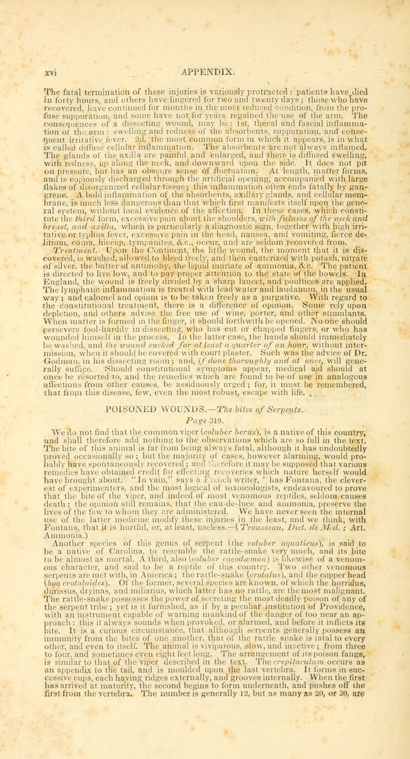 The fatal termination of these injuries is variously protracted : patients have died in forty hours, and others have lingered for two and twenty days : those who have recovered, have continued for months in the most reduced r ndition, from the pro- fuse suppuration, and some have not for years regained the use of the arm. The consequences of a dissecting wound, may be: 1st, thecal and fascial inflamma- tion ot the arm : swelling and redness of the absorbents, suppuration, and conse- quent irritative fever. 2d, the most common form in which it appears, is in what is called diffuse cellular inflammation. The absorbents are not always inflamed. The glands of the axilla are painful and enlarged, and there is diffused swelling, with redness, up along the neck, and downward upon the side. It does not pit on pressure, but has an obscure sense Of fluctuation. At length, matter forms, and is copiously discharged through the artificial opening, accompanied with large flakes of disorganized cellular tissue ; this inflammation often ends fatally by gan- grene. A bold inflammation of the absorbents, axillary glands, and cellular mem- brane, is much less dangerous than that which first manifests itself upon the gene- ral system, without local evidence of the affection. In these cases, which consti- tute the third form, excessive pain about the shoulders, iritlt fulness of the neck and breast, and axilla, which is particularly a diagnostic sign, together with high irri- tative or typhus fever, excessive pain in the head, nausea, and vomiting, fierce de- lirium, coma, hiccup, tympanites, &c, occur, and are seldom recover* d from. Treatment. Upon the Continent, the little wound, the moment that it is dis- covered, is washed, allowed to bleed freely, and then cauterized with potash, nitrate of silver, the butter of antimony, the liquid muriate of ammonia, &c. The patient is directed to live low, and to pay proper attention to the state of the bowels. In England, the wound is freely divided by a sharp lancet, and poultices are applied. The lymphatic inflammation is treated with lead water and laudanum, in the usual way; and calomel and opium is to be taken freely as a purgative. With regard to the constitutional treatment, there is a difference of opinion. Some rely upon depletion, and others advise the free use of wine, porter, and other stimulants. When matter is formed in the finger, it should forthwith be opened. No one should persevere fool-hardily in dissecting, who has cut or chapped fingers, or who has wounded himself in the process. In the latter case, the hands should immediately lie washed, and the wound sucked for at least a quarter of an hour, without inter- nns-i hi. when it should be covered with court plaster. Such was the advice of Dr. Godman, in his dissecting room ; and, if done thoroughly and at once, will gene- rally suffice. Should constitutional symptoms appear, medical aid should at once be resorted to, and the remedies which are found to be of use in analogous affections from other causes, be assiduously urged; for, it must be remembered, that from this disease, few, even the most robust, escape with life. „ POISONED WOUNDS.— The bites of Serpents. Page 319. We do not find that the common viper (coluber berus), is a native of this countrv, nnd shall therefore add nothing to the observations which are so full in the text. The bite of this animal is far from being always fatal, although it has undoubtedly proved occasionally so; but the majority of cases, however alarming, would pro- bably have spontaneously recovered ; and '. reforeit maybe supposed that various remedies have obtained credit for effecting recoveries which nature herself would have brought about. In vain, says a French writer, ''has Fontana, the clever- est of experimenters, and the most logical of toxoicologists, endeavoured to prove that the bite of the viper, and indeed of most venomous reptiles, seldom causes death ; the opinion still remains, that the eau-de-luce and ammonia, preserve the lives of the few to whom they are administered. We have never seen the internal use of the latter medicine modify these injuries in the least, and we think, with Fontana, that it is hurtful, or, at least, useless.—{Trousseau, Diet, deMed. ; Art. Ammonia.) Another species of this genus of serpent (the coluber aquaticus), is said to be a native of Carolina, to resemble the rattle-snake very much, and its bite to be almost as mortal. A third, also (coluber cacodcemon) is likewise of a venom- ous character, and said to be a reptile of this country. Two other venomous serpents are met with, in America; the rattle-snake (cralalus), and the copper head (boa crotuloidcs). Of the former, several species are known, of which the horridus, durissus, dryinas, and miliarius, which latter lias no rattle, are the most malignant. The rattle-snake possesses the power of secreting the most deadly poison of any of the serpent tribe; yet is it furnished, as if by a peculiar institution of Providence, with an instrument capable of warning mankind of the danger of too near an ap- proach : this it always sounds when provoked, or alarmed, and before it inflicts its bite. It is a curious circumstance, that although serpents generally possess an immunity from the bites of one another, that of the rattle snake is latal to every other, anil even to itself. The animal is viviparous, slow, and inactive; from three to four, and sometimes even eight feet long. The arrangement of itspoison fangs, is similar to that of the viper described in the text. Thecrepitaculum occurs as an appendix to the tail, and is moulded upon the last vertebra. It forms in suc- cessive cups, each having ridges externally, and grooves internally. When the first has arrived at maturity, the second begins to form underneath, and pushes off the first from the vertebra. The number is generally 12, but as many as 20, or 30, are