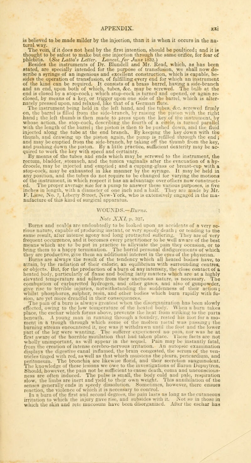is believed to be made milder by the injection, than it is when it occurs in the na- tural way. The vein, if it does not heal by the first intention, should be poulticed; and it is thought to be safest to make but one injection through the same orifice, for fear of phlebitis. (See Latta's Letter. Lancet, for June 1832.) Besides the instruments of Dr. Blundell and Mr. Read, which, as has been stated, are specially intended for the purpose of transfusion, we shall now de- scribe a syringe of an ingenious and excellent construction, which is capable, be- sides the operation of transfusion, of fulfilling every end for which an instrument of the kind can be required. It consists of a brass barrel, having a side-branch and an end, upon both of which, tubes, &c. may be screwed. The bulb at the end is closed by a stop-cock; which stop-cock is turned and opened, or again re- closed, by means of a key, or trigger upon one side of the barrel which is alter- nately pressed upon, and relaxed, like that of a German flute. The instrument being held in the left hand, and the tubes, &c. screwed firmly on, the barrel is filled from the side-branch, by raising the pis;on with the n_'!u hand; the left thumb is then made to press upon the key of the instrument, by whose action, the stop-cock, describing the fourth of a circle, is turned parallel with the length of the barrel; the piston is then to be pushed down, and the fluid injected along the tube at the end branch. By keeping the key down with the thumb, and drawing up the piston again, the pump is refilled through the end; and may be emptied from the side-branch, by taking off the thumb from the key, and pushing down the piston. By a little practice, sufficient dexterity may be ac- quired to work the key with speed and certainty. By means of the tubes and ends which may be screwed to the instrument, the rectum, bladder, stomach, and the tunica vaginalis after the evacuation of a hy- drocele, may be injected and emptied; and a cupping-glass or breast-cup with a stop-cock, may be exhausted in like manner by the syringe. It may be held in any position, and the tubes do not require to be changed for varying the motions of the instrument, in which respect it has an advantage over others now construct- ed. The proper average size for a pump to answer these various purposes, is five inches in length, with a diameter of one inch and a half. They arc made by 3Ir. F. Liese, No. 7, Liberty Street, New-York, who is extensively engaged in the ma- nufacture of this kind of surgical apparatus. WOUNDS.—Burns. Note XXI, /'• 327. Burns and scalds are undoubtedly to be looked upon as accidents of a very se- rious nature, capable of producing instant, or very speedy death ; or tending to the same result, alter intense agony and long protracted suffering. They are of very frequent occurrence, and it becomes every practitioner to be well aware of the best means which aie to be put in practice to alleviate the pain they occasion, or to bring them to a happy termination. The horrid personal disfigurements of which they are productive, give them an additional interest in the eyes of the physician. Burns are always the result of the tendency which all heated bodies have, to attain, by the radiation of their caloric, an equilibrium with surrounding centres, or objects. But, for the production of a burn of any intensity, the close contact of a heated body, particularly of flame and boiling latty matters which are at a highly elevated temperature and adhere from their unctuous nature, is necessary. Tne combustion of carburetted hydrogen, and other gases, and also of gunpowder, give rise to terrible injuries, notwithstanding the suddenness of their action ; whilst phosphorus, sulphur, resin, and other bodies which burn rapidly with fu- sion, are yet more dreadful in their consequences. The pain of a burn is always greatest when the disorganization has been slowly effected, owing to the low temperature of the heated body. When a burn takes place, the eschar which forms above, prevents the heat from sinking to the parts beneath. A young man in running through a foundry, rested his toot for a mo- ment in a trough through which some of the molten metal was passing; the burning stream encountered it, nor was it withdrawn until die foot and the lower part of the leg were wanting. The sufierer experienced no pain, nor was he at first aware of the horrible mutilation that had taken place. 1'hese facts are not wholly unimportant, as will appear in the sequel. Pain may be instantiy fatal, from the creation of intense cerebro-nervous irritation. An autopsic examination displays the digestive canal inflamed, the brain congested, the serurn of the ven- tricles tinged with red, as well as that which moistens the pleura, pericardium, and peritoneum. The bronchia are likewise florid, and their secretion sanguinolent. The knowledge of these lesions we owe to the investigations of Baron Dupuytren. Should, however, the pain not be sufficient to cause death, coma and unconscious- ness are often induced. The pulse is small, the body cold and pale, respiration slow, the limbs are inert and yield to their own weight. This annihilation of the senses generally ends in speedy dissolution. Sometimes, however, there ensues reaction, the violence of which it is necessary to control. In a burn of the first and second degrees, the pain lasts as long as the cutaneous irritation to which the injury gave rise, and subsides with it. Not so in those in which the skin and rete inucoaum have been disorganized. Alter the eschar has