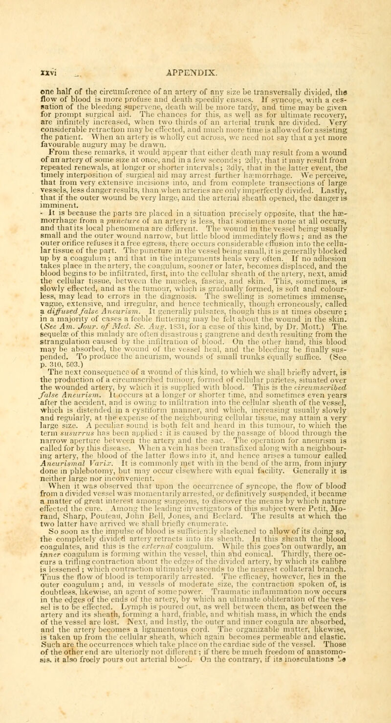 one half of the circumference of an artery of any size be transversally divided, the flow of blood is more profuse and death speedily ensues. If syncope, with a ces- sation of the bleeding supervene, death will be more tardy, and time may be given for prompt surgical aid. The chances for this, as well as for ultimate recovery, are infinitely increased, when two thirds of an arterial trunk are divided. Very considerable retraction may be effected, and much more time is allowed for assisting the patient. When an artery is wholly cut across, we need not say that a yet more favourable augury may be drawn. From these remarks, it would appear that either death may result from a wound of an artery of some size at once, and in a few seconds; 2dly, that it may result from repeated renewals, at longer or shorter intervals; 3dly, that in the latter event, the timely interposition of surgical aid may arrest further haemorrhage. We perceive, that from very extensive incisions into, and from complete transections of large vessels, less danger results, than when arteries are only imperfectly divided. Lastly, that if the outer wound be very large, and the arterial sheath opened, the danger is imminent. • It is because the parts are placed in a situation precisely opposite, that the hae- morrhage from a puncture of an artery is less, that sometimes none at all occurs, and that its local phenomena are different. The wound in the vessel being usually small and the outer wound narrow, but little blood immediately flows; and as the outer orifice refuses it a free egress, there occurs considerable effusion into the cellu- lar tissue of the part. The puncture in the vessel being small, it is generally blocked up by a coagulum ; and that in the integuments heals very often. If no adhesion takes place in the artery, the coagulum, sooner or later, becomes displaced, and the blood begins to be infiltrated, first, into the cellular sheath of the artery, next, amid the cellular tissue, between the muscles, fascia?, and skin. This, sometimes, is slowly effected, and as the tumour, which is gradually formed, is soft and colour- less, may lead to errors in the diagnosis. The swelling is sometimes immense, vague, extensive, and irregular, and hence technically, though erroneously, called a diffused false Aneurism. It generally pulsates, though this is at times obscure^ in a majority of cases a feeble fluttering may be felt about the wound in the skin. (See Am. Jour, of Med. Sc. Aug. 1831, for a case of this kind, by Dr. Mott.) The sequelae of this malady are often disastrous ; gangrene and death resulting from the strangulation caused by the infiltration of blood. On the other hand, this blood may be absorbed, the wound of the vessel heal, and the bleeding be finally sus- pended. To produce the aneurism, wounds of small trunks equally suffice. (See p. 310, 503.) The next consequence of a wound of this kind, to which we shall briefly advert, is the production of a circumscribed tumour, formed of cellular parietes, situated over the wounded artery, by which i: is supplied with blood. This is the circumscribed false Aneurism. It occurs at a longer or shorter time, and sometimes even years after the accident, and is owing to infiltration into the cellular sheath of the vessel, which is distended in a cystiform manner, and which, increasing usually slowly and regularly, at the expense of the neighbouring cellular tissue, may attain a very large size. A peculiar sound is both felt and heard in this tumour, to which the term susurrus has been applied : it is caused by the passage of blood through the narrow aperture between the artery and the sac. The operation for aneurism is called for by this disease. When a vein has been transfixed along with a neighbour- ing artery, the blood of the latter tlows into it, and hence arises a tumour called Aneurysmal Varix. It is commonly met with in the bend of the arm, from injury done in phlebotomy, but may occur elsewhere with equal facility. Generally it is neither large nor inconvenient. When it was observed that upon the occurrence of syncope, the flow of blood from a divided vessel was momentarily arrested, or definitively suspended, it became a matter of great interest among surgeons, to discover the means by which nature effected the cure. Among the leading investigators of this subject were Petit. Mo- rand, Sharp, Poufeau, John Bell, Jones, and Beclard. The results at which the two latter have arrived we shall briefly enumerate. So soon as the impulse of blood is sufficiently slackened to allow of its doing so. the completely divided artery retracts into its sheath. In this sheath the Blood coagulates, and this is the external coagulum. While this goes on outwardly, an inner coagulum is forming within the vessel, thin and conical. Thirdly, there oc- curs a trifling contraction about the edge? of the divided artery, by which its calibre is lessened ; which contraction ultim ds to the nearest collateral branch. Thus the flow of blood is temporarily arresti d. The i fficacy, however, lies in the outer coagulum; and, in vessels of moderate size, the contraction spoken of, is doubtless, likewise, an agent of some power. Traumatic inflammation now occurs in the edges of the ends of the artery, by which an ultimate obliteration of the ves- sel is to be effected. Lymph is poured out. as well b( tween them, as between the artery and its sheath, forming a hard, friable, and whitish mass, in which the ends of the vessel are lost. Next, and Lastly, the outer and inner coagula are absorbed, and the artery becomes a ligamentous cord. The organizable matter, likewise, is taken up from the'cellular sheath, which again becomes permeable and elastic. Such are the occurrences which take place on the cardiac side of the vessel. Those of the other end are ulteriorly not dillerent; if there be much freedom of anastomo- sis, it also freely pours out arterial blood. On the contrary, if its inosculations l«