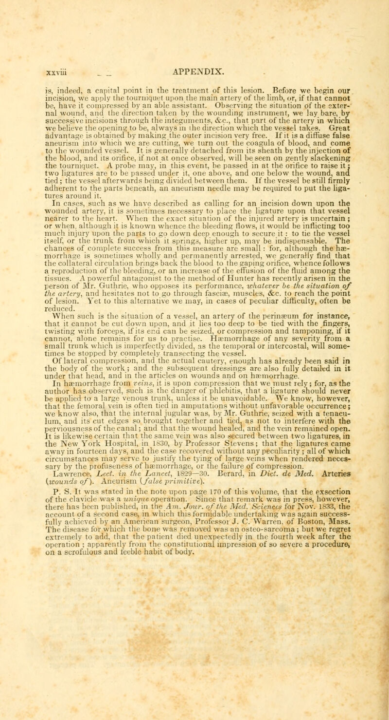 is, indeed, a capital point in the treatment of this lesion. Before we begin our incision, we apply the tourniquet upon the main artery of the limb, or, if that cannot be, have it compressed by an able assistant. Observing the situntion of the exter- nal wound, and the direction taken by the wounding instrument, we lay bare, by successive incisions through the integuments, &c., that part of the artery in which we believe the opening to be, always m ihe direction which the vessel takes. Great advantage is obtained by making the outer incision very free. If it is a diffuse false aneurism into which we are cutting, we turn out the coagula of blood, and come to the wounded vessel. It is generally detached from its sheath by the injection of the blood, and its orifice, if not at once observed, will be seen on gently slackening the tourniquet. A probe may, in this event, be passed in at the orifice to raise it: two ligatures are to be passed under it, one above, and one below the wound, ana tied; the vessel afterwards being divided between them. If the vessel be still firmly adherent to the parts beneath, an aneurism needle may be required to put the liga- tures around it. In cases, such as we have described as calling for an incision down upon the wounded artery, it is sometimes necessary to place the ligature upon that vessel nearer to the heart. When the exact situation of the injured artery is uncertain ; or when, although it is known whence the bleeding flows, it would be inflicting too much injury upon the parts to go down deep enough to secure it: to tie the vessel itself, or the trunk from which it springs, higher up, mav be indispensable. The chances of complete success from this measure are small : for, although the hae- morrhage is sometimes wholly and permanently arrested, we generally find that the collateral circulation brings back the blood to the gaping orifice, whence follows a reproduction of the bleeding, or an increase of the effusion of the fluid among the tissues. A powerful antagonist to the method of Hunter has recently arisen in the person of Mr. Guthrie, who opposes its performance, whatever be the situation of the artery, and hesitates not to go through fasciae, muscles, &c. to reach the point of lesion. Yet to this alternative we may, in cases of peculiar difficulty, often be reduced. When such is the situation of a vessel, an artery of the perinaeum for instance, that it cannot be cut down upon, and it lies too deep to be tied with the fingers, twisting with forceps, if its end can be seized, or compression and tamponing, if it cannot, alone remains for us to practise. Haemorrhage of any severity from a small trunk which is imperfectly divided, as the temporal or intercostal, will some- times be stopped by completely transecting the vessel. Of lateral compression, and the actual cautery, enough has already been said in the body of the work; and the subsequent dressings are also fully detailed in it under that head, and in the articles on wounds and on hemorrhage. In haemorrhage from reins, it is upon compression that we must rely; for, as the author has observed, such is the danger of phlebitis, that a ligature should never be applied to a large venous trunk, unless it be unavoidable. We know, however, that the femoral vein is often tied in amputations without unfavorable occurrence; we know also, that the internal jugular was, by Mr. Guthrie, seized with a tenacu- lum, and its cut edges so brought together and tied, as not to interfere with the perviousness of the canal; and that the wound healed, and the vein remained open. It is likewise certain that the same vein was also secured between two ligatures, in the New York Hospital, in 1830, by Professor Stevens; that the ligatures came away in fourteen days, and the case recovered without any peculiarity ; all of which circumstances may serve to justify the tying of large veins when rendered neces- sary by the profuseness of haemorrhage, or the failure of compression. Lawrence, Led. in the Lancet, 1829—30. Berard, in Diet, de Jled. Arteries (wounds of). Aneurism (false primitive). P. S. It was stated in the note upon page 170 of this volume, that the exsection of the clavicle was a unique operation. Since that remark was in press, however, there has been published, in the Am. Jour, of the Med. Sciences for Nov. 1833, the account of a second case, in which this formidable undertaking was again success- fully achieved by an American surgeon, Professor J. C. Warren, of Boston, Mass. The disease for which the bone was removed was an osteo-sarcoma; but we regret extremely to add, that the patient died unexpectedly in the fourth week after the operation ; apparently from the constitutional impression of so severe a procedure, on a scrofulous and feeble habit of body.