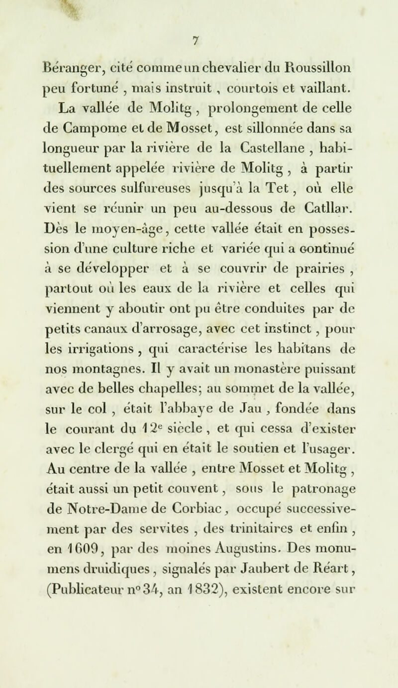 Béranger, cité comme un chevalier du Pioussillon peu fortuné , mais instruit , courtois et vaillant. La vallée de Molitg , prolongement de celle de Campome et de Mosset, est sillonnée dans sa longueur par la rivière de la Castellane , habi- tuellement appelée rivière de Molitg , à partir des sources sulfureuses jusqu'à la Tet, où elle vient se réunir un peu au-dessous de Catllar. Dès le moyen-àge, cette vallée était en posses- sion d'une culture riche et variée qui a continué à se développer et à se couvrir de prairies , partout où les eaux de la rivière et celles qui viennent y aboutir ont pu être conduites par de petits canaux d'arrosage, avec cet instinct, pour les irrigations , qui caractérise les habitans de nos montagnes. Il y avait un monastère puissant avec de belles chapelles; au sommet de la vallée, sur le col , était l'abbaye de Jau , fondée dans le courant du 12e siècle , et qui cessa d'exister avec le clergé qui en était le soutien et l'usager. Au centre de la vallée , entre Mosset et Molitg , était aussi un petit couvent, sous le patronage de Notre-Dame de Corbiac, occupé successive- ment par des servîtes , des trinitaires et enfin , en 1609, par des moines Augustins. Des monu- mens druidiques , signalés par Jaubert de Réart, (Publicateur n° 34, an 1832), existent encore sur